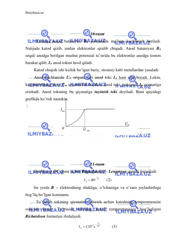 Ilmiybaza.uz 
 
 
 
10-rasm 
 Katodga nakal batareyasi Bn yordamida ma’lum kuchlanish beriladi. 
Natijada katod qizib, undan elektronlar ajralib chiqadi. Anod batareyasi BA 
orqali anodga berilgan musbat potensial ta’sirida bu elektronlar anodga tomon 
harakat qilib, IA anod tokini hosil qiladi.  
Katod chiqish ishi kichik bo’lgan bariy, stronsiy kabi metallardan yasaladi.  
Anod kuchlanishi UA ortgani sari anod toki IA ham orta boradi. Lekin, 
kuchlanishning biror Um qiymatidan boshlab, anod toki maksimal Im qiymatiga 
erishadi. Anod tokining bu qiymatiga tuyinish toki deyiladi. Buni quyidagi 
grafikda ko’rish mumkin.  
 
 
 
 
 
       
 
 
11-rasm 
Grafikning OC qismi uchun Boguslavskiy – Lengmyur qonuni bajariladi.  
I A  BU 32
 
(2) 
bu yerda B – elektrodning shakliga, o’lchamiga va o’zaro joylashishiga 
bog’liq bo’lgan konstanta.  
 To’yinish tokining qiymatini oshirish uchun katodning temperaturasini 
oshirish kerak. To’yinish tokining katod temperaturasiga bog’liqligini 
Richardson formulasi ifodalaydi.  
KT
A
m
CST e
I


2
  
(3) 
