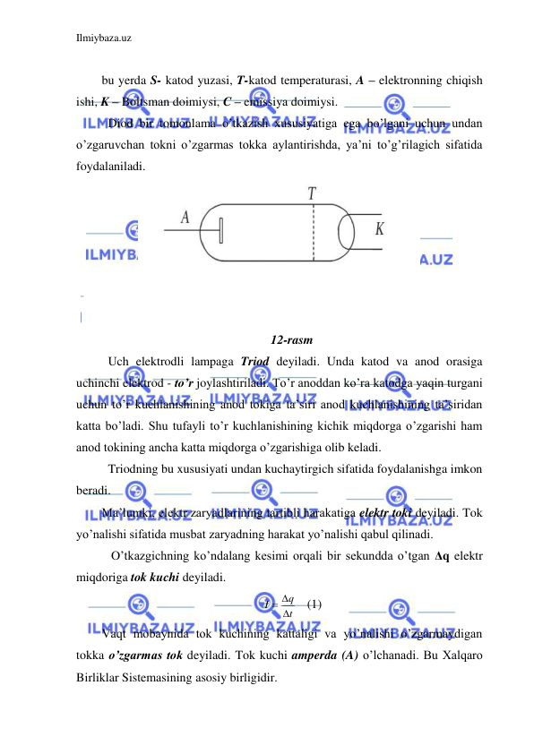 Ilmiybaza.uz 
 
 
bu yerda S- katod yuzasi, T-katod temperaturasi, A – elektronning chiqish 
ishi, K – Boltsman doimiysi, C – emissiya doimiysi.  
 Diod bir tomonlama o’tkazish xususiyatiga ega bo’lgani uchun undan 
o’zgaruvchan tokni o’zgarmas tokka aylantirishda, ya’ni to’g’rilagich sifatida 
foydalaniladi.  
 
 
 
 
 
 
 
12-rasm 
 Uch elektrodli lampaga Triod deyiladi. Unda katod va anod orasiga 
uchinchi elektrod - to’r joylashtiriladi. To’r anoddan ko’ra katodga yaqin turgani 
uchun to’r kuchlanishining anod tokiga ta’siri anod kuchlanishining ta’siridan 
katta bo’ladi. Shu tufayli to’r kuchlanishining kichik miqdorga o’zgarishi ham 
anod tokining ancha katta miqdorga o’zgarishiga olib keladi.  
 Triodning bu xususiyati undan kuchaytirgich sifatida foydalanishga imkon 
beradi.  
Ma’lumki, elektr zaryadlarining tartibli harakatiga elektr toki deyiladi. Tok 
yo’nalishi sifatida musbat zaryadning harakat yo’nalishi qabul qilinadi.  
  O’tkazgichning ko’ndalang kesimi orqali bir sekundda o’tgan Δq elektr 
miqdoriga tok kuchi deyiladi. 
t
q
I

 
   (1) 
Vaqt mobaynida tok kuchining kattaligi va yo’nalishi o’zgarmaydigan 
tokka o’zgarmas tok deyiladi. Tok kuchi amperda (A) o’lchanadi. Bu Xalqaro 
Birliklar Sistemasining asosiy birligidir.  
