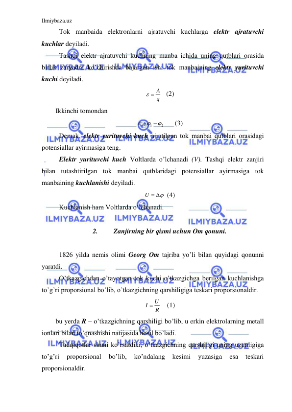 Ilmiybaza.uz 
 
 Tok manbaida elektronlarni ajratuvchi kuchlarga elektr ajratuvchi 
kuchlar deyiladi.  
 Tashqi elektr ajratuvchi kuchning manba ichida uning qutblari orasida 
birlik zaryadni ko’chirishda bajargan ishi tok manbaining elektr yurituvchi 
kuchi deyiladi.  
q
  A
 (2) 
Ikkinchi tomondan  
2
1





 
(3) 
 Demak, elektr yurituvchi kuch ajratilgan tok manbai qutblari orasidagi 
potensiallar ayirmasiga teng.  
 Elektr yurituvchi kuch Voltlarda o’lchanadi (V). Tashqi elektr zanjiri 
bilan tutashtirilgan tok manbai qutblaridagi potensiallar ayirmasiga tok 
manbaining kuchlanishi deyiladi.  
U  
  (4) 
 Kuchlanish ham Voltlarda o‘lchanadi.  
 
2. 
Zanjirning bir qismi uchun Om qonuni. 
 
 1826 yilda nemis olimi Georg Om tajriba yo’li bilan quyidagi qonunni 
yaratdi.  
 O’tkazgichdan o’tayotgan tok kuchi o’tkazgichga berilgan kuchlanishga 
to’g’ri proporsional bo’lib, o’tkazgichning qarshiligiga teskari proporsionaldir.  
R
I  U
  (1) 
bu yerda R – o’tkazgichning qarshiligi bo’lib, u erkin elektrolarning metall 
ionlari bilan to’qnashishi natijasida hosil bo’ladi.  
 Tadqiqotlar shuni ko’rsatdiki, o’tkazgichning qarshiligi uning uzunligiga 
to’g’ri 
proporsional 
bo’lib, 
ko’ndalang 
kesimi 
yuzasiga 
esa 
teskari 
proporsionaldir.  
