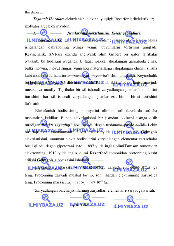 Ilmiybaza.uz 
 
Tayanch Iboralar: elektrlanish; elektr suyuqligi; Rezerford; dielektriklar; 
izolyatorlar; elektr maydoni. 
1. 
Jismlarning elektrlanishi. Elektr zaryadlari. 
 Eramizgacha bo’lgan VII – asrdayoq qadimgi yunon olimi Fales ipakka 
ishqalangan qahraboning o’ziga yengil buyumlarni tortishini aniqladi. 
Keyinchalik, XVI-asr oxirida angliyalik olim Gilbert bir qator tajribalar 
o’tkazib, bu hodisani o’rgandi. U faqat ipakka ishqalangan qahraboda emas, 
balki mo’yna, movut singari yumshoq materiallarga ishqalangan chinni, shisha 
kabi moddalarda ham tortish xususiyati paydo bo’lishini aniqlandi. Keyinchalik 
bu hodisaga elektrlanish deb nom berildi. Tabiatda ikki xil elektrlanish mavjud: 
musbat va manfiy. Tajribalar bir xil ishorali zaryadlangan jismlar bir – birini 
itarishini, har xil ishorali zaryadlangan jismlar esa bir – birini tortishini 
ko’rsatdi.  
 Elektrlanish hodisasining mohiyatini olimlar turli davrlarda turlicha 
tushuntirib keldilar. Bunda elektrlanishni bir jismdan ikkinchi jismga o’tib 
turadigan “elektr suyuqligi” hosil qiladi, degan tushuncha paydo bo’ldi. Lekin 
bu tajribada isbotlanmadi. Faqat 1881 yilda nemis olimi Gelmgols 
elektrlanishni, umuman elektr hodisalarini zaryadlangan elementar zarrachalar 
hosil qiladi, degan gipotezani aytdi. 1897 yilda ingliz olimiTomson tomonidan 
elektronning, 1919 yilda ingliz olimi Rezerford tomonidan protonning kashf 
etilishi Gelmgols gipotezasini isbotladi.  
 Elektronning massasi 
kg
me
,91082 10 31



, zaryadi 
kl
e
,160091 10 19



 ga 
teng. Protonning zaryadi musbat bo’lib, son jihatdan elektronning zaryadiga 
teng. Protonning massasi 
.
,167 10
1836
27kg
m
m
e
p




 
 Zaryadlangan barcha jismlarning zaryadlari elementar e zaryadga karrali:  
 
Ne
q
 
 
 
 
(1) 
 
