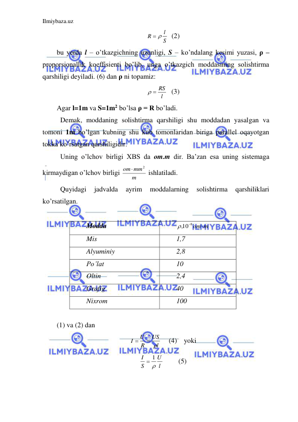 Ilmiybaza.uz 
 
S
l
R
 
  (2) 
bu yerda l – o’tkazgichning uzunligi, S – ko’ndalang kesimi yuzasi, ρ – 
proporsionallik koeffisienti bo’lib, unga o’tkazgich moddasining solishtirma 
qarshiligi deyiladi. (6) dan ρ ni topamiz:  
l
  RS
   (3) 
Agar l=1m va S=1m2 bo’lsa ρ = R bo’ladi.  
 Demak, moddaning solishtirma qarshiligi shu moddadan yasalgan va 
tomoni 1m bo’lgan kubning shu kub tomonlaridan biriga parallel oqayotgan 
tokka ko’rsatgan qarshiligidir.  
 Uning o’lchov birligi XBS da om.m dir. Ba’zan esa uning sistemaga 
kirmaydigan o’lchov birligi 
m
mm
om
2

 ishlatiladi.  
 Quyidagi 
jadvalda 
ayrim 
moddalarning 
solishtirma 
qarshiliklari 
ko’rsatilgan.  
 
Modda 
,108 om m
 
Mis 
1,7 
Alyuminiy 
2,8 
Po’lat 
10 
Oltin 
2,4 
Grafig 
40 
Nixrom 
100 
 
(1) va (2) dan  
l
US
R
U
I
 

   (4)    yoki 
l
U
S
I

 1
  
(5) 
