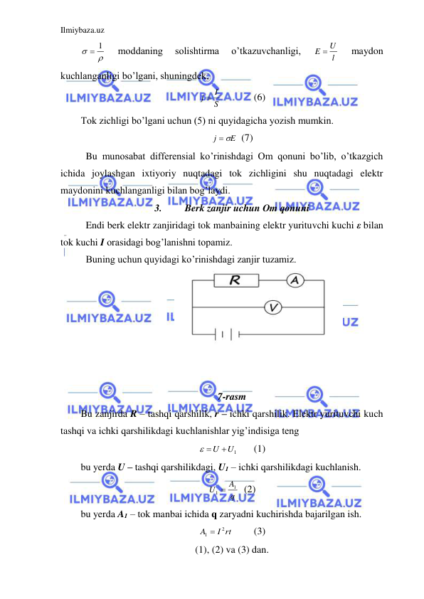 Ilmiybaza.uz 
 


 1
 
moddaning 
solishtirma 
o’tkazuvchanligi, 
l
E  U
 
maydon 
kuchlanganligi bo’lgani, shuningdek,  
S
j  I
  
(6) 
Tok zichligi bo’lgani uchun (5) ni quyidagicha yozish mumkin.  
E
j
 
  (7) 
 Bu munosabat differensial ko’rinishdagi Om qonuni bo’lib, o’tkazgich 
ichida joylashgan ixtiyoriy nuqtadagi tok zichligini shu nuqtadagi elektr 
maydonini kuchlanganligi bilan bog’laydi.  
3. 
Berk zanjir uchun Om qonuni 
 Endi berk elektr zanjiridagi tok manbaining elektr yurituvchi kuchi ε bilan 
tok kuchi I orasidagi bog’lanishni topamiz.  
 Buning uchun quyidagi ko’rinishdagi zanjir tuzamiz.  
 
 
 
 
 
 
 
7-rasm 
Bu zanjirda R – tashqi qarshilik, r – ichki qarshilik. Elektr yurituvchi kuch 
tashqi va ichki qarshilikdagi kuchlanishlar yig’indisiga teng  
 U U1
 
(1) 
bu yerda U – tashqi qarshilikdagi, U1 – ichki qarshilikdagi kuchlanish.  
q
A
U
1
1 
  (2) 
bu yerda A1 – tok manbai ichida q zaryadni kuchirishda bajarilgan ish.  
I rt
A
2
1 
 
(3) 
(1), (2) va (3) dan. 
