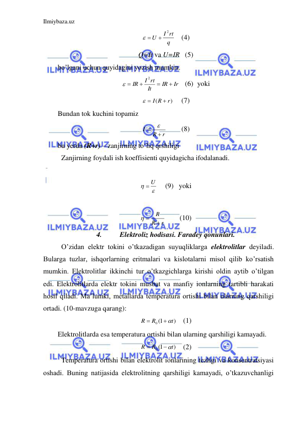 Ilmiybaza.uz 
 
q
I rt
U
2

 
   (4) 
Q=It va U=IR   (5) 
bo’lgani uchun quyidagini yozish mumkin.  
Ir
IR
It
I rt
IR




2

   (6) yoki 
)
(
r
I R

 
 
(7) 
Bundan tok kuchini topamiz  
r
R
I



 
(8) 
bu yerda (R+r) – zanjirning to‘liq qrshiligi 
 Zanjirning foydali ish koeffisienti quyidagicha ifodalanadi.  
 


 U
   (9)   yoki 
 
r
R
R

 
 
(10) 
4. 
 Elektroliz hodisasi. Faradey qonunlari. 
 O’zidan elektr tokini o’tkazadigan suyuqliklarga elektrolitlar deyiladi. 
Bularga tuzlar, ishqorlarning eritmalari va kislotalarni misol qilib ko’rsatish 
mumkin. Elektrolitlar ikkinchi tur o’tkazgichlarga kirishi oldin aytib o’tilgan 
edi. Elektrolitlarda elektr tokini musbat va manfiy ionlarning tartibli harakati 
hosil qiladi. Ma’lumki, metallarda temperatura ortishi bilan ularning qarshiligi 
ortadi. (10-mavzuga qarang): 
)
0 1(
t
R
R


   (1) 
Elektrolitlarda esa temperatura ortishi bilan ularning qarshiligi kamayadi.  
)
0 1(
t
R
R


   (2) 
 Temperatura ortishi bilan elektrolit ionlarining tezligi va konsentratsiyasi 
oshadi. Buning natijasida elektrolitning qarshiligi kamayadi, o’tkazuvchanligi 
