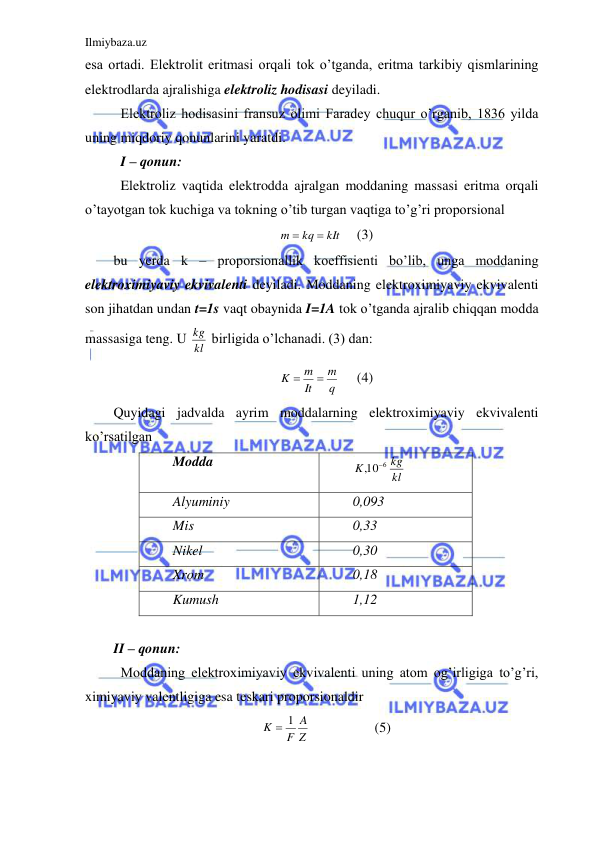 Ilmiybaza.uz 
 
esa ortadi. Elektrolit eritmasi orqali tok o’tganda, eritma tarkibiy qismlarining 
elektrodlarda ajralishiga elektroliz hodisasi deyiladi.  
 Elektroliz hodisasini fransuz olimi Faradey chuqur o’rganib, 1836 yilda 
uning miqdoriy qonunlarini yaratdi.  
 I – qonun: 
 Elektroliz vaqtida elektrodda ajralgan moddaning massasi eritma orqali 
o’tayotgan tok kuchiga va tokning o’tib turgan vaqtiga to’g’ri proporsional  
kIt
kq
m


 
(3) 
bu yerda k – proporsionallik koeffisienti bo’lib, unga moddaning 
elektroximiyaviy ekvivalenti deyiladi. Moddaning elektroximiyaviy ekvivalenti 
son jihatdan undan t=1s vaqt obaynida I=1A tok o’tganda ajralib chiqqan modda 
massasiga teng. U kl
kg  birligida o’lchanadi. (3) dan:  
q
m
It
m
K


 
(4) 
Quyidagi jadvalda ayrim moddalarning elektroximiyaviy ekvivalenti 
ko’rsatilgan  
Modda 
kl
kg
K
10 6
,

 
Alyuminiy 
0,093 
Mis 
0,33 
Nikel 
0,30 
Xrom 
0,18 
Kumush 
1,12 
 
II – qonun: 
 Moddaning elektroximiyaviy ekvivalenti uning atom og’irligiga to’g’ri, 
ximiyaviy valentligiga esa teskari proporsionaldir  
Z
A
F
K
 1
 
 
(5) 
