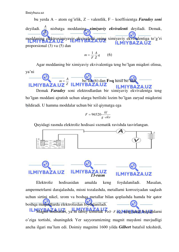 Ilmiybaza.uz 
 
bu yerda A – atom og’irlik, Z – valentlik, F – koeffisientga Faradey soni 
deyiladi. 
Z
A  nisbatga moddaning ximiyaviy ekvivalenti deyiladi. Demak, 
moddaning elektroximiyaviy ekvivalenti uning ximiyaviy ekvivalentiga to’g’ri 
proporsional (3) va (5) dan  
Z q
A
F
m
 1
 
(6) 
 Agar moddaning bir ximiyaviy ekvivalentiga teng bo’lgan miqdori olinsa, 
ya’ni  
Z
m  A
   
bo’lsa (6) dan F=q hosil bo’ladi. 
 Demak Faradey soni elektrodlardan bir ximiyaviy ekvivalentga teng 
bo’lgan moddani ajratish uchun ularga berilishi lozim bo’lgan zaryad miqdorini 
bildiradi. U hamma moddalar uchun bir xil qiymatga ega  
ekv
g
kl
F
 96520 
 
Quyidagi rasmda elektroliz hodisasi sxematik ravishda tasvirlangan.  
 
 
 
 
 
 
13-rasm 
 Elektroliz 
hodisasidan 
amalda 
keng 
foydalaniladi. 
Masalan, 
ampermetrlarni darajalashda, misni tozalashda, metallarni korroziyadan saqlash 
uchun sirtini nikel, xrom va boshqa metallar bilan qoplashda hamda bir qator 
boshqa maqsadlarda elektrolizdan foydalaniladi.  
 Magnit hodisalari, ya’ni tabiiy temirtak 
FeO  F eO3
 ning temir buyumlarni 
o’ziga tortishi, shuningdek Yer sayyoramizning magnit maydoni mavjudligi 
ancha ilgari ma’lum edi. Doimiy magnitni 1600 yilda Gilbert batafsil tekshirdi, 
