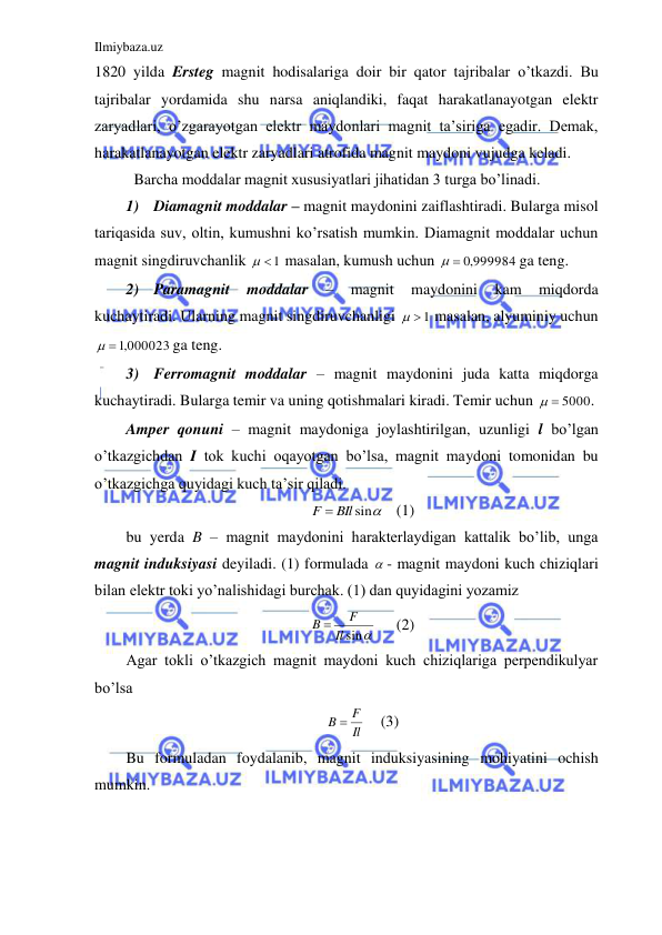 Ilmiybaza.uz 
 
1820 yilda Ersteg magnit hodisalariga doir bir qator tajribalar o’tkazdi. Bu 
tajribalar yordamida shu narsa aniqlandiki, faqat harakatlanayotgan elektr 
zaryadlari, o’zgarayotgan elektr maydonlari magnit ta’siriga egadir. Demak, 
harakatlanayotgan elektr zaryadlari atrofida magnit maydoni vujudga keladi.  
 Barcha moddalar magnit xususiyatlari jihatidan 3 turga bo’linadi.  
1) Diamagnit moddalar – magnit maydonini zaiflashtiradi. Bularga misol 
tariqasida suv, oltin, kumushni ko’rsatish mumkin. Diamagnit moddalar uchun 
magnit singdiruvchanlik 
  1
 masalan, kumush uchun 
  ,0 999984
 ga teng. 
2) Paramagnit 
moddalar 
– 
magnit 
maydonini 
kam 
miqdorda 
kuchaytiradi. Ularning magnit singdiruvchanligi 
  1
 masalan, alyuminiy uchun 
  ,1 000023
 ga teng. 
3) Ferromagnit moddalar – magnit maydonini juda katta miqdorga 
kuchaytiradi. Bularga temir va uning qotishmalari kiradi. Temir uchun 
  5000
.  
Amper qonuni – magnit maydoniga joylashtirilgan, uzunligi l bo’lgan 
o’tkazgichdan I tok kuchi oqayotgan bo’lsa, magnit maydoni tomonidan bu 
o’tkazgichga quyidagi kuch ta’sir qiladi.  
F  BIl sin
 (1) 
bu yerda B – magnit maydonini harakterlaydigan kattalik bo’lib, unga 
magnit induksiyasi deyiladi. (1) formulada  - magnit maydoni kuch chiziqlari 
bilan elektr toki yo’nalishidagi burchak. (1) dan quyidagini yozamiz  
sin
Il
F
B 
 
(2) 
Agar tokli o’tkazgich magnit maydoni kuch chiziqlariga perpendikulyar 
bo’lsa  
Il
B  F
   (3) 
Bu formuladan foydalanib, magnit induksiyasining mohiyatini ochish 
mumkin. 
