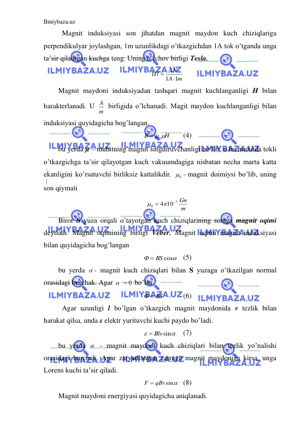 Ilmiybaza.uz 
 
 Magnit induksiyasi son jihatdan magnit maydon kuch chiziqlariga 
perpendikulyar joylashgan, 1m uzunlikdagi o’tkazgichdan 1A tok o’tganda unga 
ta’sir qiladigan kuchga teng. Uning o’lchov birligi Tesla.  
m
A
N
Tl
1
1
1
1


 
Magnit maydoni induksiyadan tashqari magnit kuchlanganligi H bilan 
harakterlanadi. U m
A  birligida o’lchanadi. Magit maydon kuchlanganligi bilan 
induksiyasi quyidagicha bog’langan.  
H
B
 0
 
(4) 
bu yerda μ – muhitning magnit singdiruvchanligi bo’lib, u bu muhitda tokli 
o’tkazgichga ta’sir qilayotgan kuch vakuumdagiga nisbatan necha marta katta 
ekanligini ko’rsatuvchi birliksiz kattalikdir. 
0 
magnit doimiysi bo’lib, uning 
son qiymati  
m
Gn
7
0
10
4

  
 
Biror S yuza orqali o’tayotgan kuch chiziqlarining soniga magnit oqimi 
deyiladi. Magnit oqimining birligi Veber. Magnit oqimi magnit induksiyasi 
bilan quyidagicha bog’langan  
Ф  BS cos
 (5) 
bu yerda  - magnit kuch chiziqlari bilan S yuzaga o’tkazilgan normal 
orasidagi burchak. Agar 
  0
 bo’lsa  
Ф  BS
  
(6) 
 Agar uzunligi l bo’lgan o’tkazgich magnit maydonida v tezlik bilan 
harakat qilsa, unda ε elektr yurituvchi kuchi paydo bo’ladi.  


 Blvsin
 (7) 
bu yerda   - magnit maydoni kuch chiziqlari bilan tezlik yo’nalishi 
orasidagi burchak. Agar zaryadlangan zarraga magnit maydoniga kirsa, unga 
Lorens kuchi ta’sir qiladi.  
F  qBvsin
 (8) 
Magnit maydoni energiyasi quyidagicha aniqlanadi.  
