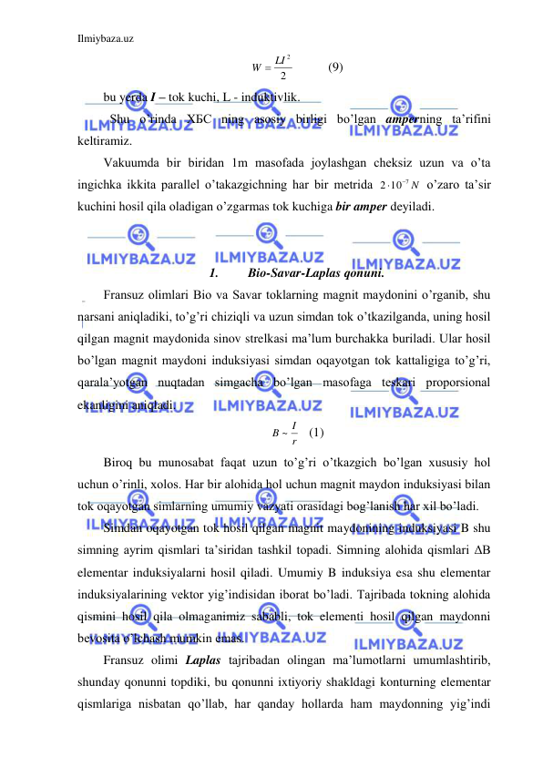 Ilmiybaza.uz 
 
2
W  LI 2
 
  (9) 
bu yerda I – tok kuchi, L - induktivlik.  
 Shu o’rinda ХБС ning asosiy birligi bo’lgan amperning ta’rifini 
keltiramiz.  
Vakuumda bir biridan 1m masofada joylashgan cheksiz uzun va o’ta 
ingichka ikkita parallel o’takazgichning har bir metrida 
2 10 7 N


 o’zaro ta’sir 
kuchini hosil qila oladigan o’zgarmas tok kuchiga bir amper deyiladi.  
 
 
1. 
Bio-Savar-Laplas qonuni. 
Fransuz olimlari Bio va Savar toklarning magnit maydonini o’rganib, shu 
narsani aniqladiki, to’g’ri chiziqli va uzun simdan tok o’tkazilganda, uning hosil 
qilgan magnit maydonida sinov strelkasi ma’lum burchakka buriladi. Ular hosil 
bo’lgan magnit maydoni induksiyasi simdan oqayotgan tok kattaligiga to’g’ri, 
qarala’yotgan nuqtadan simgacha bo’lgan masofaga teskari proporsional 
ekanligini aniqladi.  
r
B ~ I
 (1) 
Biroq bu munosabat faqat uzun to’g’ri o’tkazgich bo’lgan xususiy hol 
uchun o’rinli, xolos. Har bir alohida hol uchun magnit maydon induksiyasi bilan 
tok oqayotgan simlarning umumiy vazyati orasidagi bog’lanish har xil bo’ladi.  
Simdan oqayotgan tok hosil qilgan magnit maydonining induksiyasi B shu 
simning ayrim qismlari ta’siridan tashkil topadi. Simning alohida qismlari ΔB 
elementar induksiyalarni hosil qiladi. Umumiy B induksiya esa shu elementar 
induksiyalarining vektor yig’indisidan iborat bo’ladi. Tajribada tokning alohida 
qismini hosil qila olmaganimiz sababli, tok elementi hosil qilgan maydonni 
bevosita o’lchash mumkin emas.  
Fransuz olimi Laplas tajribadan olingan ma’lumotlarni umumlashtirib, 
shunday qonunni topdiki, bu qonunni ixtiyoriy shakldagi konturning elementar 
qismlariga nisbatan qo’llab, har qanday hollarda ham maydonning yig’indi 
