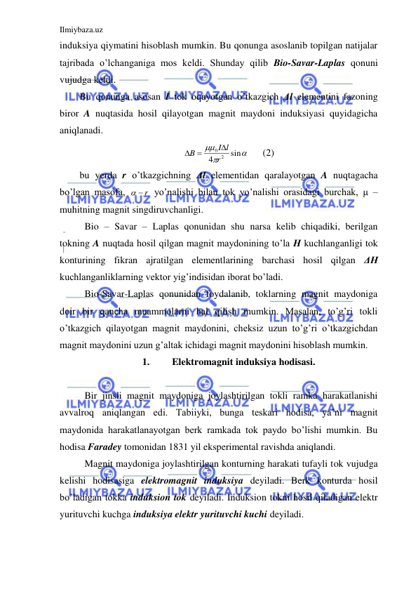 Ilmiybaza.uz 
 
induksiya qiymatini hisoblash mumkin. Bu qonunga asoslanib topilgan natijalar 
tajribada o’lchanganiga mos keldi. Shunday qilib Bio-Savar-Laplas qonuni 
vujudga keldi.  
Bu qonunga asosan I tok oqayotgan o’tkazgich Δl elementini fazoning 
biror A nuqtasida hosil qilayotgan magnit maydoni induksiyasi quyidagicha 
aniqlanadi.  



sin
4
2
0
r
I l
B

 
 
(2) 
bu yerda r o’tkazgichning Δl elementidan qaralayotgan A nuqtagacha 
bo’lgan masofa, 
  r
 yo’nalishi bilan tok yo’nalishi orasidagi burchak, μ – 
muhitning magnit singdiruvchanligi.  
 Bio – Savar – Laplas qonunidan shu narsa kelib chiqadiki, berilgan 
tokning A nuqtada hosil qilgan magnit maydonining to’la H kuchlanganligi tok 
konturining fikran ajratilgan elementlarining barchasi hosil qilgan ΔH 
kuchlanganliklarning vektor yig’indisidan iborat bo’ladi.  
 Bio-Savar-Laplas qonunidan foydalanib, toklarning magnit maydoniga 
doir bir qancha muammolarni hal qilish mumkin. Masalan, to’g’ri tokli 
o’tkazgich qilayotgan magnit maydonini, cheksiz uzun to’g’ri o’tkazgichdan 
magnit maydonini uzun g’altak ichidagi magnit maydonini hisoblash mumkin.  
1. 
Elektromagnit induksiya hodisasi. 
 
 Bir jinsli magnit maydoniga joylashtirilgan tokli ramka harakatlanishi 
avvalroq aniqlangan edi. Tabiiyki, bunga teskari hodisa, ya’ni magnit 
maydonida harakatlanayotgan berk ramkada tok paydo bo’lishi mumkin. Bu 
hodisa Faradey tomonidan 1831 yil eksperimental ravishda aniqlandi.  
 Magnit maydoniga joylashtirilgan konturning harakati tufayli tok vujudga 
kelishi hodisasiga elektromagnit induksiya deyiladi. Berk konturda hosil 
bo’ladigan tokka induksion tok deyiladi. Induksion tokni hosil qiladigan elektr 
yurituvchi kuchga induksiya elektr yurituvchi kuchi deyiladi.  
