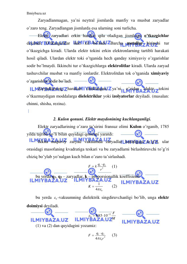 Ilmiybaza.uz 
 
 Zaryadlanmagan, ya’ni neytral jismlarda manfiy va musbat zaryadlar 
o’zaro teng. Zaryadlangan jismlarda esa ularning soni turlicha.  
 Elektr zaryadlari erkin harakat qila oladigan jismlarga o’tkazgichlar 
deyiladi. O’tkazgichlar ikki xil bo’ladi. Barcha metallar birinchi tur 
o’tkazgichga kiradi. Ularda elektr tokini erkin elektronlarning tartibli harakati 
hosil qiladi. Ulardan elektr toki o’tganida hech qanday ximiyaviy o’zgarishlar 
sodir bo’lmaydi. Ikkinchi tur o’tkazgichlarga elektrolitlar kiradi. Ularda zaryad 
tashuvchilar musbat va manfiy ionlardir. Elektrolitdan tok o’tganida ximiyaviy 
o’zgarishlar sodir bo’ladi.  
 Zaryadlarning 
harakati 
cheklangan, 
ya’ni 
o’zidan 
elektr 
tokini 
o’tkazmaydigan moddalarga dielektriklar yoki izolyatorlar deyiladi. (masalan: 
chinni, shisha, rezina).  
 
2. Kulon qonuni. Elektr maydonining kuchlanganligi. 
 Elektr zaryadlarining o’zaro ta’sirini fransuz olimi Kulon o’rganib, 1785 
yilda tajriba yo’li bilan quyidagi qonunni yaratdi:  
 Ikkita nuqtaviy zaryad vakuumda zaryadlar kattaligiga to’g’ri, ular 
orasidagi masofaning kvadratiga teskari va bu zaryadlarni birlashtiruvchi to’g’ri 
chiziq bo’ylab yo’nalgan kuch bilan o’zaro ta’sirlashadi.  
2
2
1
r
q
k q
F


 
(1) 
bu yerda q1, q2 – zaryadlar, k – proporsionallik koeffisienti  
0
4
1

K 
 
(2) 
bu yerda 
0
 -vakuumning dielektrik singdiruvchanligi bo’lib, unga elektr 
doimiysi deyiladi.  
M
F
12
0
,8 85 10


 
 
(1) va (2) dan quyidagini yozamiz:  
2
0
2
1
4
r
q
q
F



 
(3) 
