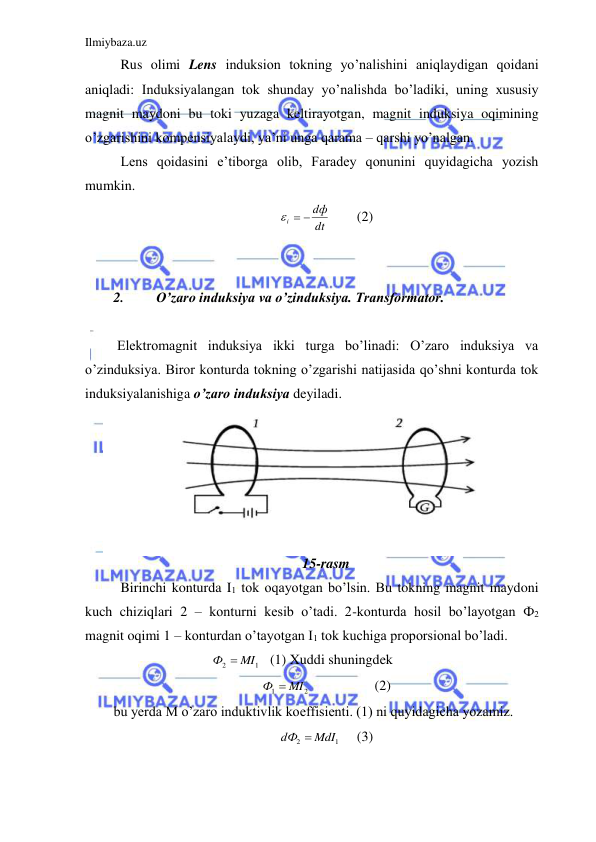 Ilmiybaza.uz 
 
 Rus olimi Lens induksion tokning yo’nalishini aniqlaydigan qoidani 
aniqladi: Induksiyalangan tok shunday yo’nalishda bo’ladiki, uning xususiy 
magnit maydoni bu toki yuzaga keltirayotgan, magnit induksiya oqimining 
o’zgarishini kompensiyalaydi, ya’ni unga qarama – qarshi yo’nalgan.  
 Lens qoidasini e’tiborga olib, Faradey qonunini quyidagicha yozish 
mumkin.  
dt
dф
i
  
 
(2) 
 
 
2. 
O’zaro induksiya va o’zinduksiya. Transformator. 
 
 Elektromagnit induksiya ikki turga bo’linadi: O’zaro induksiya va 
o’zinduksiya. Biror konturda tokning o’zgarishi natijasida qo’shni konturda tok 
induksiyalanishiga o’zaro induksiya deyiladi.  
 
 
 
 
 
 
15-rasm 
 Birinchi konturda I1 tok oqayotgan bo’lsin. Bu tokning magnit maydoni 
kuch chiziqlari 2 – konturni kesib o’tadi. 2-konturda hosil bo’layotgan Ф2 
magnit oqimi 1 – konturdan o’tayotgan I1 tok kuchiga proporsional bo’ladi.  
                            
1
2
Ф  MI
   (1) Xuddi shuningdek  
2
1
Ф  MI
 
 
(2) 
bu yerda M o’zaro induktivlik koeffisienti. (1) ni quyidagicha yozamiz.  
1
2
dФ  MdI
     (3) 
