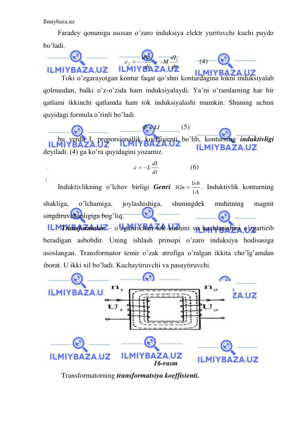 Ilmiybaza.uz 
 
Faradey qonuniga asosan o’zaro induksiya elektr yurituvchi kuchi paydo 
bo’ladi.  
dt
M dI
dt
dФ
1
2
2
 
  
   
(4) 
 Toki o’zgarayotgan kontur faqat qo’shni konturdagina tokni induksiyalab 
qolmasdan, balki o’z-o’zida ham induksiyalaydi. Ya’ni o’ramlarning har bir 
qatlami ikkinchi qatlamda ham tok induksiyalashi mumkin. Shuning uchun 
quyidagi formula o’rinli bo’ladi.  
Ф  LI
  
(5) 
bu yerda L proporsionallik koeffisienti bo’lib, konturning induktivligi 
deyiladi. (4) ga ko’ra quyidagini yozamiz.  
dt
  L dI
 
 
(6) 
Induktivlikning o’lchov birligi Genri 
A
vb
Gn
1
1
1

. Induktivlik konturning 
shakliga, 
o’lchamiga, 
joylashishiga, 
shuningdek 
muhitning 
magnit 
singdiruvchanligiga bog’liq.  
 Transformator – o’zgaruvchan tok kuchini va kuchlanishini o’zgartirib 
beradigan asbobdir. Uning ishlash prinsipi o’zaro induksiya hodisasiga 
asoslangan. Transformator temir o’zak atrofiga o’ralgan ikkita cho’lg’amdan 
iborat. U ikki xil bo’ladi. Kuchaytiruvchi va pasaytiruvchi.  
 
 
 
 
 
 
 
16-rasm 
 Transformatorning transformatsiya koeffisienti.  
