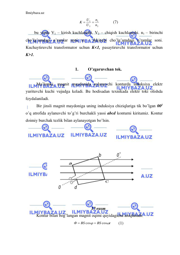 Ilmiybaza.uz 
 
2
1
2
1
n
n
U
U
K


  
(7) 
bu yerda V1 – kirish kuchlanishi, V2 – chiqish kuchlanishi. n1 – birinchi 
cho’lg’amdagi o’ramlar soni, n2 – ikkinchi cho’lg’amdagi o’ramlar soni. 
Kuchaytiruvchi transformator uchun K<1, pasaytiruvchi transformator uchun 
K>1.  
 
1. 
O’zgaruvchan tok. 
 
 Ma’lumki, magnit maydonida aylanuvchi konturda induksiya elektr 
yurituvchi kuchi vujudga keladi. Bu hodisadan texnikada elektr toki olishda 
foydalaniladi.  
 Bir jinsli magnit maydoniga uning induksiya chiziqlariga tik bo’lgan 001 
o’q atrofida aylanuvchi to’g’ri burchakli yassi abcd konturni kiritamiz. Kontur 
doimiy burchak tezlik bilan aylanayotgan bo’lsin. 
  
 
 
 
 
 
  
 
 
 
 
17-rasm 
 Kontur bilan bog’langan magnit oqimi quyidagicha aniqlanadi.  
t
BS
BS
Ф


cos
cos


 
(1) 
