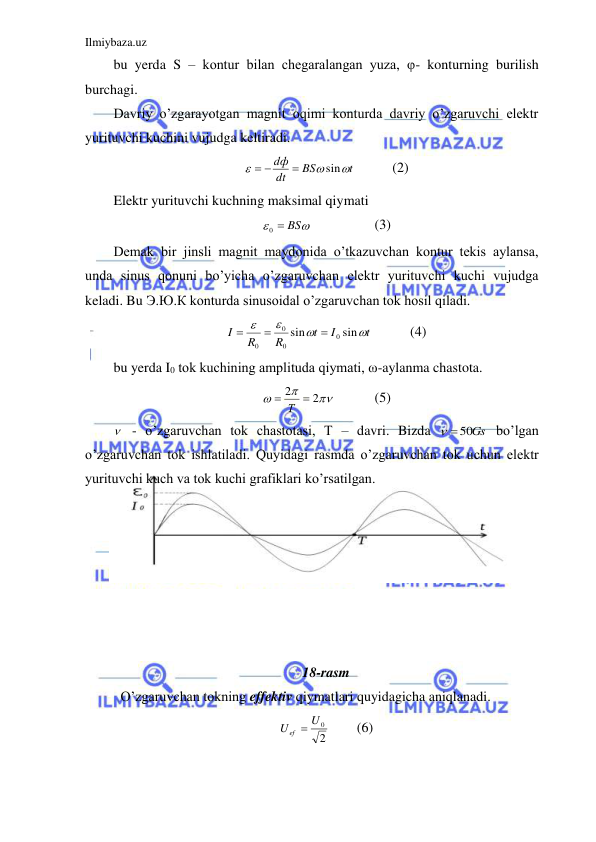 Ilmiybaza.uz 
 
bu yerda S – kontur bilan chegaralangan yuza, φ- konturning burilish 
burchagi.  
Davriy o’zgarayotgan magnit oqimi konturda davriy o’zgaruvchi elektr 
yurituvchi kuchini vujudga keltiradi.  
t
BS
dt
dф



sin

 
  
(2) 
Elektr yurituvchi kuchning maksimal qiymati  


0  BS
 
 
(3) 
Demak bir jinsli magnit maydonida o’tkazuvchan kontur tekis aylansa, 
unda sinus qonuni bo’yicha o’zgaruvchan elektr yurituvchi kuchi vujudga 
keladi. Bu Э.Ю.К konturda sinusoidal o’zgaruvchan tok hosil qiladi.  
t
I
t
R
R
I




sin
sin
0
0
0
0



   
(4) 
bu yerda I0 tok kuchining amplituda qiymati, ω-aylanma chastota.  



2
2
 Т 
  
(5) 
  - o’zgaruvchan tok chastotasi, T – davri. Bizda 
  50Gs
 bo’lgan 
o’zgaruvchan tok ishlatiladi. Quyidagi rasmda o’zgaruvchan tok uchun elektr 
yurituvchi kuch va tok kuchi grafiklari ko’rsatilgan.  
 
 
 
 
 
 
 
18-rasm 
 O’zgaruvchan tokning effektiv qiymatlari quyidagicha aniqlanadi.  
2
U ef  U0
 
(6) 
