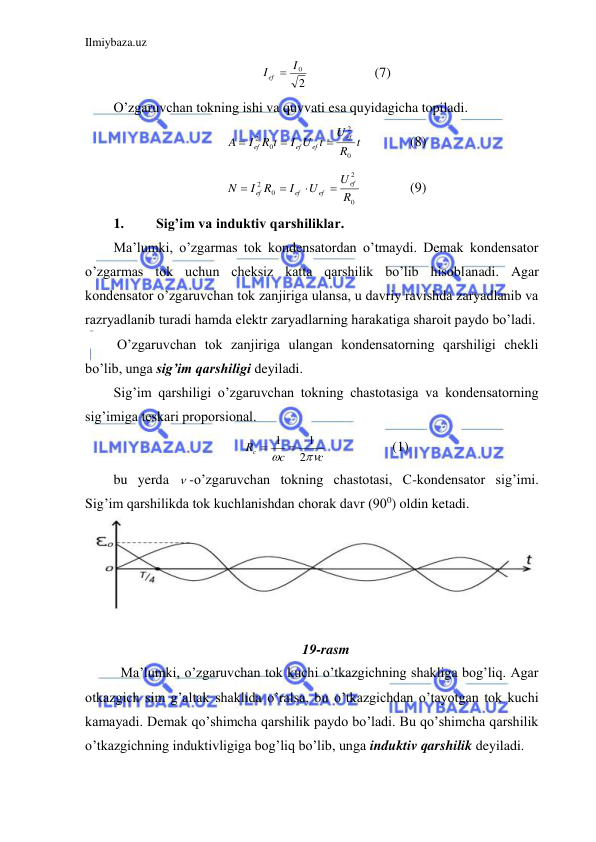 Ilmiybaza.uz 
 
2
0I
I ef 
 
 
(7) 
O’zgaruvchan tokning ishi va quvvati esa quyidagicha topiladi.  
t
R
U
I U t
I R t
A
ef
ef
ef
ef
0
2
0
2



  
(8) 
0
2
0
2
R
U
U
I
I R
N
ef
ef
ef
ef




  
(9) 
1. 
Sig’im va induktiv qarshiliklar. 
Ma’lumki, o’zgarmas tok kondensatordan o’tmaydi. Demak kondensator 
o’zgarmas tok uchun cheksiz katta qarshilik bo’lib hisoblanadi. Agar 
kondensator o’zgaruvchan tok zanjiriga ulansa, u davriy ravishda zaryadlanib va 
razryadlanib turadi hamda elektr zaryadlarning harakatiga sharoit paydo bo’ladi.  
 O’zgaruvchan tok zanjiriga ulangan kondensatorning qarshiligi chekli 
bo’lib, unga sig’im qarshiligi deyiladi.  
Sig’im qarshiligi o’zgaruvchan tokning chastotasiga va kondensatorning 
sig’imiga teskari proporsional.  
c
c
Rc


2
1
 1 
 
 
(1) 
bu yerda  -o’zgaruvchan tokning chastotasi, C-kondensator sig’imi. 
Sig’im qarshilikda tok kuchlanishdan chorak davr (900) oldin ketadi.  
 
 
 
 
                                                               
19-rasm 
  Ma’lumki, o’zgaruvchan tok kuchi o’tkazgichning shakliga bog’liq. Agar 
otkazgich sim g’altak shaklida o’ralsa, bu o’tkazgichdan o’tayotgan tok kuchi 
kamayadi. Demak qo’shimcha qarshilik paydo bo’ladi. Bu qo’shimcha qarshilik 
o’tkazgichning induktivligiga bog’liq bo’lib, unga induktiv qarshilik deyiladi.  
