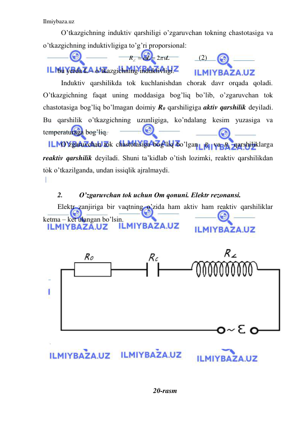 Ilmiybaza.uz 
 
 O’tkazgichning induktiv qarshiligi o’zgaruvchan tokning chastotasiga va 
o’tkazgichning induktivligiga to’g’ri proporsional:  
L
L
R


 2
 
 
 
(2) 
bu yerda L – o’tkazgichning induktivligi.  
 Induktiv qarshilikda tok kuchlanishdan chorak davr orqada qoladi. 
O’tkazgichning faqat uning moddasiga bog’liq bo’lib, o’zgaruvchan tok 
chastotasiga bog’liq bo’lmagan doimiy R0 qarshiligiga aktiv qarshilik deyiladi. 
Bu qarshilik o’tkazgichning uzunligiga, ko’ndalang kesim yuzasiga va 
temperaturaga bog’liq.  
 O’zgaruvchan tok chastotasiga bog’liq bo’lgan  
c
R  va 
L
R  qarshiliklarga 
reaktiv qarshilik deyiladi. Shuni ta’kidlab o’tish lozimki, reaktiv qarshilikdan 
tok o’tkazilganda, undan issiqlik ajralmaydi.  
 
2. 
O’zgaruvchan tok uchun Om qonuni. Elektr rezonansi. 
Elektr zanjiriga bir vaqtning o’zida ham aktiv ham reaktiv qarshiliklar 
ketma – ket ulangan bo’lsin.  
 
 
 
 
 
 
 
 
 
 
 
 
 
20-rasm 
