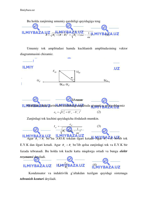 Ilmiybaza.uz 
 
 
Bu holda zanjirning umumiy qarshiligi quyidagiga teng  
 
2
2
0
2
2
0
1 )
(
)
(
c
R
R
R
R
R


 





  
(1) 
 
Umumiy tok amplitudasi hamda kuchlanish amplitudasining vektor 
diagrammasini chizamiz.  
 
 
 
 
 
 
 
21-rasm 
Shakldan elektr yurituvchi kuchining amplituda qiymati ε0 ni hisoblaymiz  
2
2
0
0
)
(
Uc
U
U





 
 
(2) 
Zanjirdagi tok kuchini quyidagicha ifodalash mumkin.  
2
2
0
1 )
(
c
R
I
ef
ef



 


 
 
(3) 
Agar 
Rc
R
 
 bo’lsa Э.Ю.К tokdan ilgari ketadi. Agar 
Rc
R
 
 bo'lib tok 
E.Y.K dan ilgari ketadi. Agar 
Rc
R
 
 bo’lib qolsa zanjirdagi tok va E.Y.K bir 
fazada tebranadi. Bu holda tok kuchi katta miqdorga ortadi va bunga elektr 
rezonansi deyiladi.  
R0
I
ef
ef
 
 
 
 
(4) 
 Kondensator va induktivlik g’altakdan tuzilgan quyidagi sistemaga 
tebranish konturi deyiladi.  
