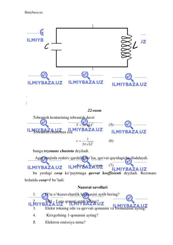 Ilmiybaza.uz 
 
 
 
 
 
 
 
 
 
 
 
 
 
 
22-rasm 
Tebranish konturining tebranish davri  
LC
T
 2
 
 
(5) 
Tebranish chastotasi esa  
LC


2
1

  
(6) 
bunga rezonans chastota deyiladi.  
 Agar zanjirda reaktiv qarshilik bo’lsa, quvvat quyidagicha ifodalaydi.  
Ief Uef cos
N


 
(7) 
bu yerdagi cosφ ko’paytmaga quvvat koeffisienti deyiladi. Rezonans 
holatida cosφ=1 bo’ladi.  
Nazorat savollari 
1. 
O’ta o’tkazuvchanlik hodisasini aytib bering? 
2. 
Joul – Lens qonuni aytib bering? 
3. 
Elektr tokning ishi va quvvati qonunini va formulasini ayting? 
4. 
 Kirxgofning 1-qonunini ayting?  
5. 
Elektron emissiya nima? 
