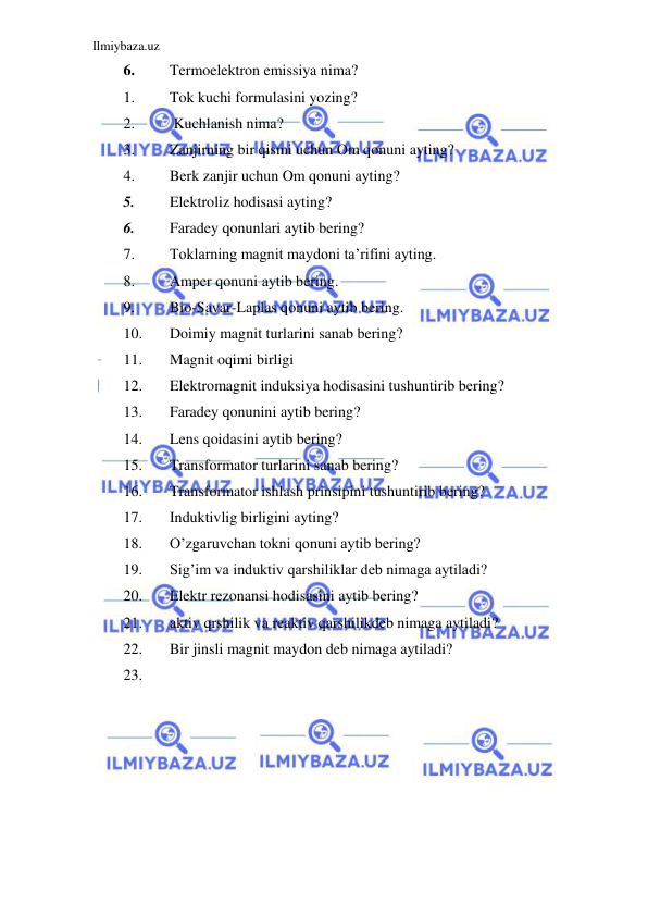 Ilmiybaza.uz 
 
6. 
Termoelektron emissiya nima? 
1. 
Tok kuchi formulasini yozing? 
2. 
 Kuchlanish nima? 
3. 
Zanjirning bir qismi uchun Om qonuni ayting? 
4. 
Berk zanjir uchun Om qonuni ayting? 
5. 
Elektroliz hodisasi ayting? 
6. 
Faradey qonunlari aytib bering? 
7. 
Toklarning magnit maydoni ta’rifini ayting. 
8. 
Amper qonuni aytib bering. 
9. 
Bio-Savar-Laplas qonuni aytib bering. 
10. 
Doimiy magnit turlarini sanab bering? 
11. 
Magnit oqimi birligi 
12. 
Elektromagnit induksiya hodisasini tushuntirib bering? 
13. 
Faradey qonunini aytib bering?  
14. 
Lens qoidasini aytib bering? 
15. 
Transformator turlarini sanab bering? 
16. 
Transformator ishlash prinsipini tushuntirib bering? 
17. 
Induktivlig birligini ayting? 
18. 
O’zgaruvchan tokni qonuni aytib bering? 
19. 
Sig’im va induktiv qarshiliklar deb nimaga aytiladi? 
20. 
Elektr rezonansi hodisasini aytib bering? 
21. 
aktiv qrshilik va reaktiv qarshilikdeb nimaga aytiladi? 
22. 
Bir jinsli magnit maydon deb nimaga aytiladi? 
23. 
 
 
