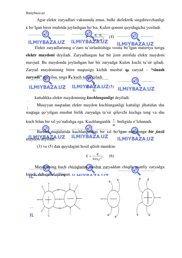 Ilmiybaza.uz 
 
 Agar elektr zaryadlari vakuumda emas, balki dielektrik singdiruvchanligi 
ε bo’lgan biror muhitda joylashgan bo’lsa, Kulon qonuni quyidagicha yoziladi.  
2
0
2
1
4
r
q
q
F




 (4) 
Elektr zaryadlarining o’zaro ta’sirlashishiga vosita bo’lgan materiya turiga 
elektr maydoni deyiladi. Zaryadlangan har bir jism atrofida elektr maydoni 
mavjud. Bu maydonda joylashgan har bir zaryadga Kulon kuchi ta’sir qiladi. 
Zaryad maydonining biror nuqtasiga kichik musbat q0 zaryad – “sinash 
zaryadi” qo’yilsa, unga F0 kuch ta’sir qiladi.  
0
0
q
E  F
   
(5) 
kattalikka elektr maydonining kuchlanganligi deyiladi.  
 Muayyan nuqtadan elektr maydon kuchlanganligi kattaligi jihatidan shu 
nuqtaga qo’yilgan musbat birlik zaryadga ta’sir qiluvchi kuchga teng va shu 
kuch bilan bir xil yo’nalishga ega. Kuchlanganlik m
v  birligida o’lchanadi.  
 Barcha nuqtalarida kuchlanganligi bir xil bo’lgan maydonga bir jinsli 
maydon deyiladi.  
 (3) va (5) dan quyidagini hosil qilish mumkin:  
2
0
4
r
q
E
 
 
(6) 
Maydonning kuch chiziqlarini musbat zaryaddan chiqib, manfiy zaryadga 
kiradi, deb qabul qilingan.  
 
 
 
 
 
 
 
 
