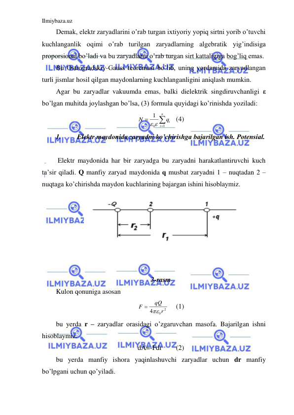 Ilmiybaza.uz 
 
Demak, elektr zaryadlarini o’rab turgan ixtiyoriy yopiq sirtni yorib o’tuvchi 
kuchlanganlik oqimi o’rab turilgan zaryadlarning algebratik yig’indisiga 
proporsional bo’ladi va bu zaryadlarni o’rab turgan sirt kattaligiga bog’liq emas.  
Bu Ostrogradskiy-Gauss teoremasi bo’lib, uning yordamida zaryadlangan 
turli jismlar hosil qilgan maydonlarning kuchlanganligini aniqlash mumkin.  
Agar bu zaryadlar vakuumda emas, balki dielektrik singdiruvchanligi ε 
bo’lgan muhitda joylashgan bo’lsa, (3) formula quyidagi ko’rinishda yoziladi:  



n
i
iq
N
1
0
1
 
 (4) 
1. 
Elektr maydonida zaryadni ko’chirishga bajarilgan ish. Potensial. 
 
 Elektr maydonida har bir zaryadga bu zaryadni harakatlantiruvchi kuch 
ta’sir qiladi. Q manfiy zaryad maydonida q musbat zaryadni 1 – nuqtadan 2 – 
nuqtaga ko’chirishda maydon kuchlarining bajargan ishini hisoblaymiz.  
  
 
 
 
 
 
 
3-rasm 
Kulon qonuniga asosan  
2
0
4
r
qQ
F


 
(1) 
bu yerda r – zaryadlar orasidagi o’zgaruvchan masofa. Bajarilgan ishni 
hisoblaymiz.  
dA=-Fdr 
(2) 
bu yerda manfiy ishora yaqinlashuvchi zaryadlar uchun dr manfiy 
bo’lpgani uchun qo’yiladi.  
