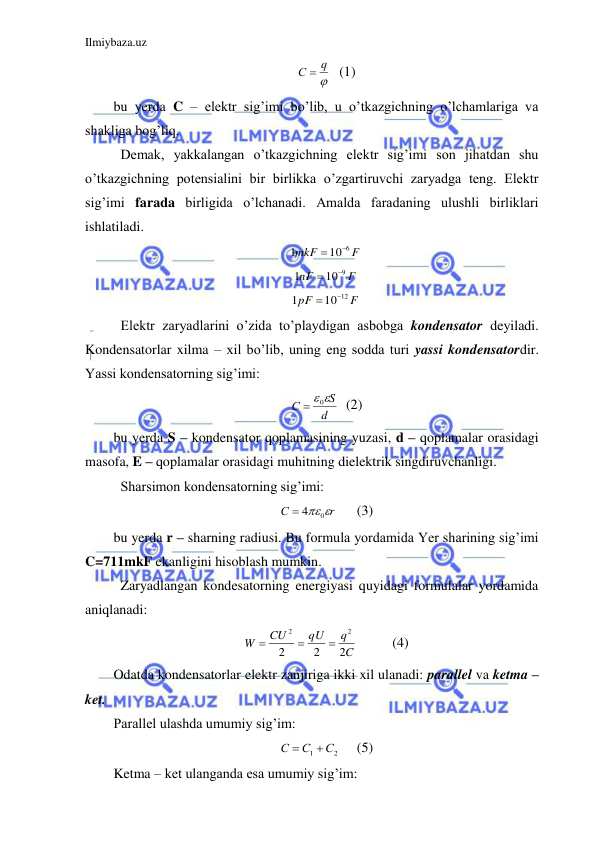 Ilmiybaza.uz 
 

С  q
 (1) 
bu yerda C – elektr sig’imi bo’lib, u o’tkazgichning o’lchamlariga va 
shakliga bog’liq.  
 Demak, yakkalangan o’tkazgichning elektr sig’imi son jihatdan shu 
o’tkazgichning potensialini bir birlikka o’zgartiruvchi zaryadga teng. Elektr 
sig’imi farada birligida o’lchanadi. Amalda faradaning ulushli birliklari 
ishlatiladi.  
F
mkF
10 6
1


 
F
nF
10 9
1


 
F
pF
10 12
1


 
 Elektr zaryadlarini o’zida to’playdigan asbobga kondensator deyiladi. 
Kondensatorlar xilma – xil bo’lib, uning eng sodda turi yassi kondensatordir. 
Yassi kondensatorning sig’imi: 
d
S
С
  0
  (2) 
bu yerda S – kondensator qoplamasining yuzasi, d – qoplamalar orasidagi 
masofa, E – qoplamalar orasidagi muhitning dielektrik singdiruvchanligi.  
 Sharsimon kondensatorning sig’imi:  
r
С
 40
 
(3) 
bu yerda r – sharning radiusi. Bu formula yordamida Yer sharining sig’imi 
C=711mkF ekanligini hisoblash mumkin.  
 Zaryadlangan kondesatorning energiyasi quyidagi formulalar yordamida 
aniqlanadi:  
C
q
qU
CU
W
2
2
2
2
2



 
(4) 
Odatda kondensatorlar elektr zanjiriga ikki xil ulanadi: parallel va ketma – 
ket.  
Parallel ulashda umumiy sig’im: 
2
1
С
С
С


 
(5) 
Ketma – ket ulanganda esa umumiy sig’im:  
