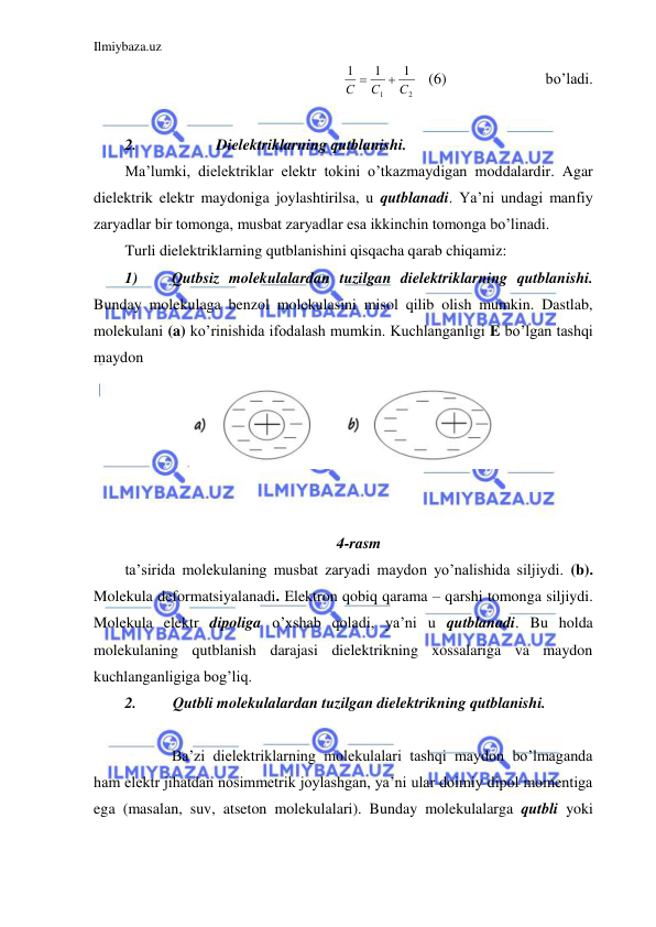 Ilmiybaza.uz 
 
2
1
1
1
1
С
С
С


 (6) 
                
bo’ladi.  
 
2. 
 Dielektriklarning qutblanishi. 
Ma’lumki, dielektriklar elektr tokini o’tkazmaydigan moddalardir. Agar 
dielektrik elektr maydoniga joylashtirilsa, u qutblanadi. Ya’ni undagi manfiy 
zaryadlar bir tomonga, musbat zaryadlar esa ikkinchin tomonga bo’linadi.  
Turli dielektriklarning qutblanishini qisqacha qarab chiqamiz:  
1) 
Qutbsiz molekulalardan tuzilgan dielektriklarning qutblanishi. 
Bunday molekulaga benzol molekulasini misol qilib olish mumkin. Dastlab, 
molekulani (a) ko’rinishida ifodalash mumkin. Kuchlanganligi E bo’lgan tashqi 
maydon  
 
 
 
 
 
 
4-rasm 
ta’sirida molekulaning musbat zaryadi maydon yo’nalishida siljiydi. (b). 
Molekula deformatsiyalanadi. Elektron qobiq qarama – qarshi tomonga siljiydi. 
Molekula elektr dipoliga o’xshab qoladi, ya’ni u qutblanadi. Bu holda 
molekulaning qutblanish darajasi dielektrikning xossalariga va maydon 
kuchlanganligiga bog’liq.  
2. 
Qutbli molekulalardan tuzilgan dielektrikning qutblanishi. 
 
  
Ba’zi dielektriklarning molekulalari tashqi maydon bo’lmaganda 
ham elektr jihatdan nosimmetrik joylashgan, ya’ni ular doimiy dipol momentiga 
ega (masalan, suv, atseton molekulalari). Bunday molekulalarga qutbli yoki 
