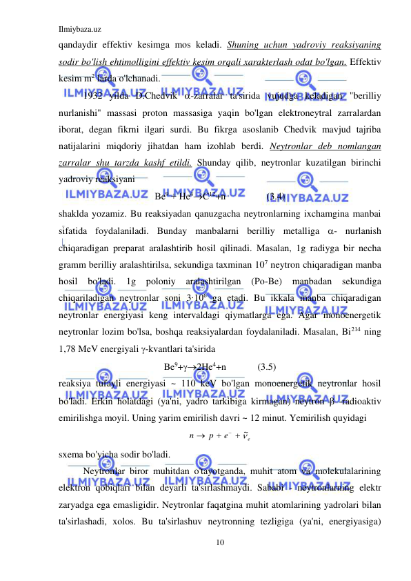 Ilmiybaza.uz 
10 
 
qandaydir effektiv kesimga mos keladi. Shuning uchun yadroviy reaksiyaning 
sodir bo'lish ehtimolligini effektiv kesim orqali xarakterlash odat bo'lgan. Effektiv 
kesim m2 larda o'lchanadi. 
1932 yilda D.Chedvik -zarralar ta'sirida vujudga keladigan "berilliy 
nurlanishi" massasi proton massasiga yaqin bo'lgan elektroneytral zarralardan 
iborat, degan fikrni ilgari surdi. Bu fikrga asoslanib Chedvik mavjud tajriba 
natijalarini miqdoriy jihatdan ham izohlab berdi. Neytronlar deb nomlangan 
zarralar shu tarzda kashf etildi. Shunday qilib, neytronlar kuzatilgan birinchi 
yadroviy reaksiyani 
Ве9 + Не4С12+n                 (3.4) 
shaklda yozamiz. Bu reaksiyadan qanuzgacha neytronlarning ixchamgina manbai 
sifatida foydalaniladi. Bunday manbalarni berilliy metalliga - nurlanish 
chiqaradigan preparat aralashtirib hosil qilinadi. Masalan, 1g radiyga bir necha 
gramm berilliy aralashtirilsa, sekundiga taxminan 107 neytron chiqaradigan manba 
hosil 
bo'ladi. 
1g 
poloniy 
aralashtirilgan 
(Po-Be) 
manbadan sekundiga 
chiqariladigan neytronlar soni 3∙106 ga etadi. Bu ikkala manba chiqaradigan 
neytronlar energiyasi keng intervaldagi qiymatlarga ega. Agar monoenergetik 
neytronlar lozim bo'lsa, boshqa reaksiyalardan foydalaniladi. Masalan, Bi214 ning 
1,78 MeV energiyali -kvantlari ta'sirida 
Be9+2He4+n             (3.5) 
reaksiya tufayli energiyasi ~ 110 keV bo'lgan monoenergetik neytronlar hosil 
bo'ladi. Erkin holatdagi (ya'ni, yadro tarkibiga kirmagan) neytron  -radioaktiv 
emirilishga moyil. Uning yarim emirilish davri ~ 12 minut. Yemirilish quyidagi  
e
e
p
n
 ~



 
sxema bo'yicha sodir bo'ladi. 
Neytronlar biror muhitdan o'tayotganda, muhit atom va molekulalarining 
elektron qobiqlari bilan deyarli ta'sirlashmaydi. Sababi - neytronlarning elektr 
zaryadga ega emasligidir. Neytronlar faqatgina muhit atomlarining yadrolari bilan 
ta'sirlashadi, xolos. Bu ta'sirlashuv neytronning tezligiga (ya'ni, energiyasiga) 
