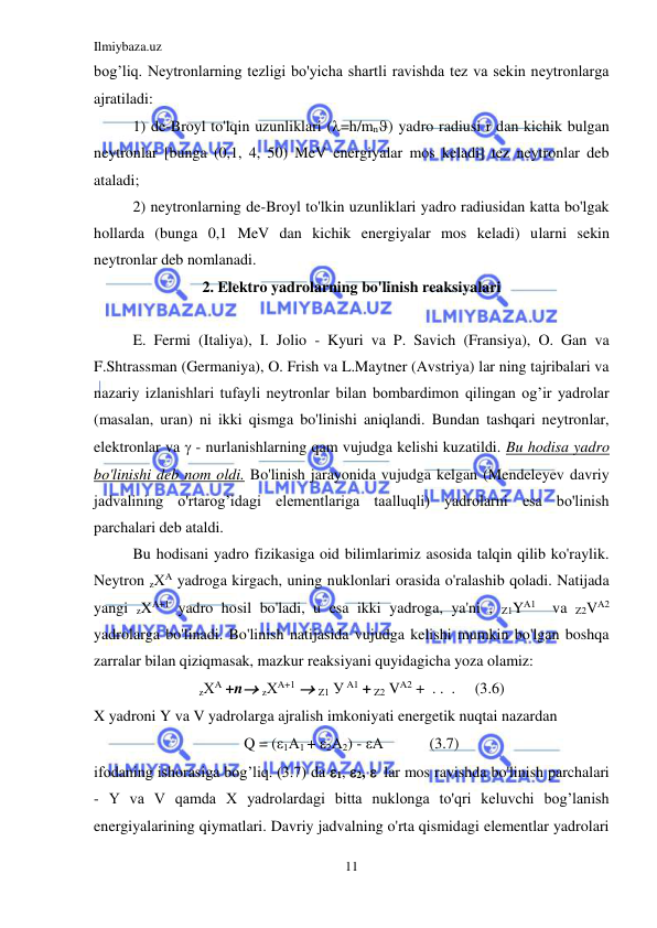 Ilmiybaza.uz 
11 
 
bog’liq. Neytronlarning tezligi bo'yicha shartli ravishda tez va sekin neytronlarga 
ajratiladi: 
1) de-Broyl to'lqin uzunliklari (=h/mn) yadro radiusi r dan kichik bulgan 
neytronlar [bunga (0,1, 4, 50) MeV energiyalar mos keladi] tez neytronlar deb 
ataladi; 
2) neytronlarning de-Broyl to'lkin uzunliklari yadro radiusidan katta bo'lgak 
hollarda (bunga 0,1 MeV dan kichik energiyalar mos keladi) ularni sekin 
neytronlar deb nomlanadi. 
2. Elektro yadrolarning bo'linish reaksiyalari 
 
E. Fermi (Italiya), I. Jolio - Kyuri va P. Savich (Fransiya), O. Gan va 
F.Shtrassman (Germaniya), O. Frish va L.Maytner (Avstriya) lar ning tajribalari va 
nazariy izlanishlari tufayli neytronlar bilan bombardimon qilingan og’ir yadrolar 
(masalan, uran) ni ikki qismga bo'linishi aniqlandi. Bundan tashqari neytronlar, 
elektronlar va  - nurlanishlarning qam vujudga kelishi kuzatildi. Bu hodisa yadro 
bo'linishi deb nom oldi. Bo'linish jarayonida vujudga kelgan (Mendeleyev davriy 
jadvalining o'rtarog’idagi elementlariga taalluqli) yadrolarni esa bo'linish 
parchalari deb ataldi. 
Bu hodisani yadro fizikasiga oid bilimlarimiz asosida talqin qilib ko'raylik. 
Neytron zХA yadroga kirgach, uning nuklonlari orasida o'ralashib qoladi. Natijada 
yangi zXA+1 yadro hosil bo'ladi, u esa ikki yadroga, ya'ni , Z1YA1  va Z2VA2 
yadrolarga bo'linadi. Bo'linish natijasida vujudga kelishi mumkin bo'lgan boshqa 
zarralar bilan qiziqmasak, mazkur reaksiyani quyidagicha yoza olamiz: 
zХA +n zХA+1  Z1 У A1 + Z2 VA2 +  . .  .     (3.6) 
X yadroni Y va V yadrolarga ajralish imkoniyati energetik nuqtai nazardan 
Q = (1А1 + 2А2) - А            (3.7) 
ifodaning ishorasiga bog’liq. (3.7) da 1, 2,   lar mos ravishda bo'linish parchalari 
- Y va V qamda X yadrolardagi bitta nuklonga to'qri keluvchi bog’lanish 
energiyalarining qiymatlari. Davriy jadvalning o'rta qismidagi elementlar yadrolari 
