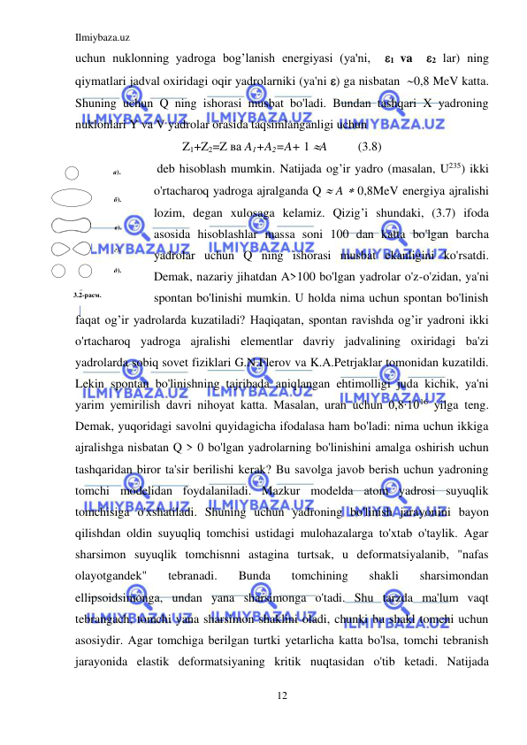 Ilmiybaza.uz 
12 
 
uchun nuklonning yadroga bog’lanish energiyasi (ya'ni,  1 va  2 lar) ning 
qiymatlari jadval oxiridagi oqir yadrolarniki (ya'ni ) ga nisbatan  0,8 MeV katta. 
Shuning uchun Q ning ishorasi musbat bo'ladi. Bundan tashqari X yadroning 
nuklonlari Y va V yadrolar orasida taqsimlanganligi uchun  
Z1+Z2=Z ва A1+A2=A+ 1 A          (3.8) 
 deb hisoblash mumkin. Natijada og’ir yadro (masalan, U235) ikki 
o'rtacharoq yadroga ajralganda Q  A  0,8MeV energiya ajralishi 
lozim, degan xulosaga kelamiz. Qizig’i shundaki, (3.7) ifoda 
asosida hisoblashlar massa soni 100 dan katta bo'lgan barcha 
yadrolar uchun Q ning ishorasi musbat ekanligini ko'rsatdi. 
Demak, nazariy jihatdan A>100 bo'lgan yadrolar o'z-o'zidan, ya'ni 
spontan bo'linishi mumkin. U holda nima uchun spontan bo'linish 
faqat og’ir yadrolarda kuzatiladi? Haqiqatan, spontan ravishda og’ir yadroni ikki 
o'rtacharoq yadroga ajralishi elementlar davriy jadvalining oxiridagi ba'zi 
yadrolarda sobiq sovet fiziklari G.N.Flerov va K.A.Petrjaklar tomonidan kuzatildi. 
Lekin spontan bo'linishning tajribada aniqlangan ehtimolligi juda kichik, ya'ni 
yarim yemirilish davri nihoyat katta. Masalan, uran uchun 0,8∙1016 yilga teng. 
Demak, yuqoridagi savolni quyidagicha ifodalasa ham bo'ladi: nima uchun ikkiga 
ajralishga nisbatan Q > 0 bo'lgan yadrolarning bo'linishini amalga oshirish uchun 
tashqaridan biror ta'sir berilishi kerak? Bu savolga javob berish uchun yadroning 
tomchi modelidan foydalaniladi. Mazkur modelda atom yadrosi suyuqlik 
tomchisiga o'xshatiladi. Shuning uchun yadroning bo'linish jarayonini bayon 
qilishdan oldin suyuqliq tomchisi ustidagi mulohazalarga to'xtab o'taylik. Agar 
sharsimon suyuqlik tomchisnni astagina turtsak, u deformatsiyalanib, "nafas 
olayotgandek" 
tebranadi. 
Bunda 
tomchining 
shakli 
sharsimondan 
ellipsoidsimonga, undan yana sharsimonga o'tadi. Shu tarzda ma'lum vaqt 
tebrangach, tomchi yana sharsimon shaklini oladi, chunki bu shakl tomchi uchun 
asosiydir. Agar tomchiga berilgan turtki yetarlicha katta bo'lsa, tomchi tebranish 
jarayonida elastik deformatsiyaning kritik nuqtasidan o'tib ketadi. Natijada 
 
 
 
а). 
б). 
в). 
г). 
д). 
3.2-расм. 
 
