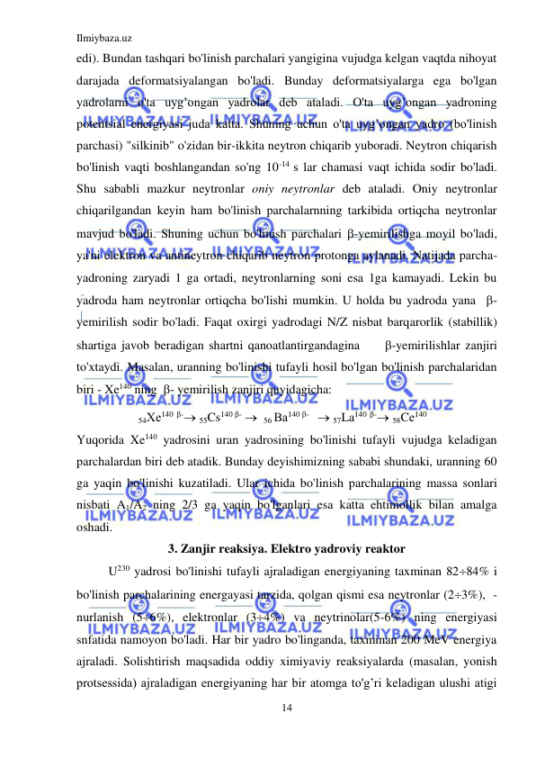 Ilmiybaza.uz 
14 
 
edi). Bundan tashqari bo'linish parchalari yangigina vujudga kelgan vaqtda nihoyat 
darajada deformatsiyalangan bo'ladi. Bunday deformatsiyalarga ega bo'lgan 
yadrolarni o'ta uyg’ongan yadrolar deb ataladi. O'ta uyg’ongan yadroning 
potentsial energiyasi juda katta. Shuning uchun o'ta uyg’ongan yadro (bo'linish 
parchasi) "silkinib" o'zidan bir-ikkita neytron chiqarib yuboradi. Neytron chiqarish 
bo'linish vaqti boshlangandan so'ng 10-14 s lar chamasi vaqt ichida sodir bo'ladi. 
Shu sababli mazkur neytronlar oniy neytronlar deb ataladi. Oniy neytronlar 
chiqarilgandan keyin ham bo'linish parchalarnning tarkibida ortiqcha neytronlar 
mavjud bo'ladi. Shuning uchun bo'linish parchalari -yemirilishga moyil bo'ladi, 
ya'ni elektron va antineytron chiqarib neytron protonga aylanadi. Natijada parcha-
yadroning zaryadi 1 ga ortadi, neytronlarning soni esa 1ga kamayadi. Lekin bu 
yadroda ham neytronlar ortiqcha bo'lishi mumkin. U holda bu yadroda yana  - 
yemirilish sodir bo'ladi. Faqat oxirgi yadrodagi N/Z nisbat barqarorlik (stabillik) 
shartiga javob beradigan shartni qanoatlantirgandagina     -yemirilishlar zanjiri 
to'xtaydi. Masalan, uranning bo'linishi tufayli hosil bo'lgan bo'linish parchalaridan 
biri - Xe140 ning  - yemirilish zanjiri quyidagicha: 
54Хе140 - 55Cs140 -   56 Ва140 -    57La140 - 58Cе140 
Yuqorida Xe140 yadrosini uran yadrosining bo'linishi tufayli vujudga keladigan 
parchalardan biri deb atadik. Bunday deyishimizning sababi shundaki, uranning 60 
ga yaqin bo'linishi kuzatiladi. Ular ichida bo'linish parchalarining massa sonlari 
nisbati A1/A2 ning 2/3 ga yaqin bo'lganlari esa katta ehtimollik bilan amalga 
oshadi. 
3. Zanjir reaksiya. Elektro yadroviy reaktor 
U230 yadrosi bo'linishi tufayli ajraladigan energiyaning taxminan 8284% i 
bo'linish parchalarining energayasi tarzida, qolgan qismi esa neytronlar (23%),  -
nurlanish (56%), elektronlar (34%) va neytrinolar(5-6%) ning energiyasi 
snfatida namoyon bo'ladi. Har bir yadro bo'linganda, taxminan 200 MeV energiya 
ajraladi. Solishtirish maqsadida oddiy ximiyaviy reaksiyalarda (masalan, yonish 
protsessida) ajraladigan energiyaning har bir atomga to'g’ri keladigan ulushi atigi 
