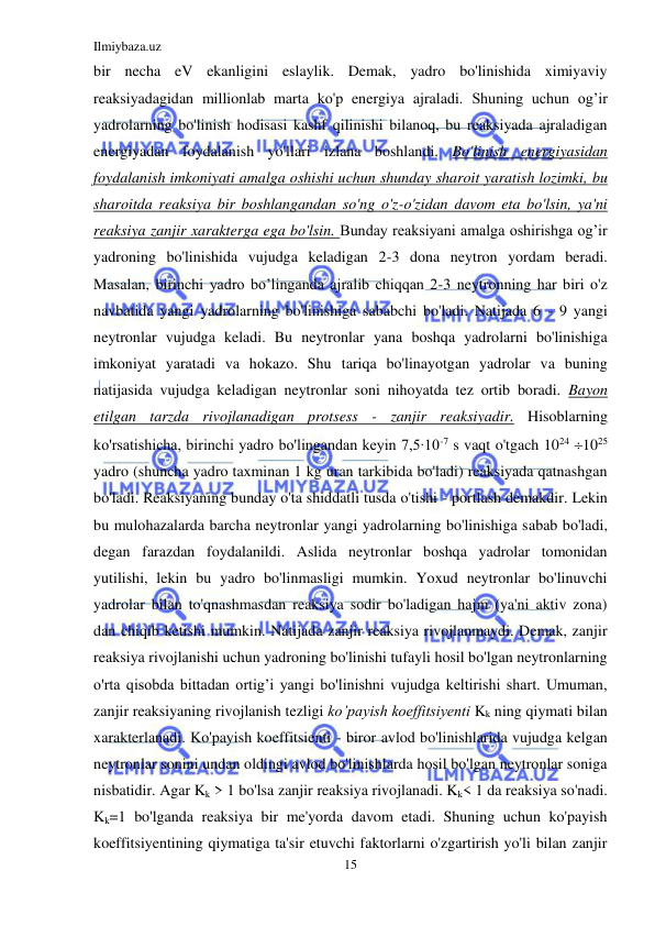 Ilmiybaza.uz 
15 
 
bir necha eV ekanligini eslaylik. Demak, yadro bo'linishida ximiyaviy 
reaksiyadagidan millionlab marta ko'p energiya ajraladi. Shuning uchun og’ir 
yadrolarning bo'linish hodisasi kashf qilinishi bilanoq, bu reaksiyada ajraladigan 
energiyadan foydalanish yo'llari izlana boshlandi. Bo'linish energiyasidan 
foydalanish imkoniyati amalga oshishi uchun shunday sharoit yaratish lozimki, bu 
sharoitda reaksiya bir boshlangandan so'ng o'z-o'zidan davom eta bo'lsin, ya'ni 
reaksiya zanjir xarakterga ega bo'lsin. Bunday reaksiyani amalga oshirishga og’ir 
yadroning bo'linishida vujudga keladigan 2-3 dona neytron yordam beradi. 
Masalan, birinchi yadro bo’linganda ajralib chiqqan 2-3 neytronning har biri o'z 
navbatida yangi yadrolarning bo'linishiga sababchi bo'ladi. Natijada 6 - 9 yangi 
neytronlar vujudga keladi. Bu neytronlar yana boshqa yadrolarni bo'linishiga 
imkoniyat yaratadi va hokazo. Shu tariqa bo'linayotgan yadrolar va buning 
natijasida vujudga keladigan neytronlar soni nihoyatda tez ortib boradi. Bayon 
etilgan tarzda rivojlanadigan protsess - zanjir reaksiyadir. Hisoblarning 
ko'rsatishicha, birinchi yadro bo'lingandan keyin 7,5∙10-7 s vaqt o'tgach 1024 1025 
yadro (shuncha yadro taxminan 1 kg uran tarkibida bo'ladi) reaksiyada qatnashgan 
bo'ladi. Reaksiyaning bunday o'ta shiddatli tusda o'tishi - portlash demakdir. Lekin 
bu mulohazalarda barcha neytronlar yangi yadrolarning bo'linishiga sabab bo'ladi, 
degan farazdan foydalanildi. Aslida neytronlar boshqa yadrolar tomonidan 
yutilishi, lekin bu yadro bo'linmasligi mumkin. Yoxud neytronlar bo'linuvchi 
yadrolar bilan to'qnashmasdan reaksiya sodir bo'ladigan hajm (ya'ni aktiv zona) 
dan chiqib ketishi mumkin. Natijada zanjir reaksiya rivojlanmaydi. Demak, zanjir 
reaksiya rivojlanishi uchun yadroning bo'linishi tufayli hosil bo'lgan neytronlarning 
o'rta qisobda bittadan ortig’i yangi bo'linishni vujudga keltirishi shart. Umuman, 
zanjir reaksiyaning rivojlanish tezligi ko’payish koeffitsiyenti Kk ning qiymati bilan 
xarakterlanadi. Ko'payish koeffitsienti - biror avlod bo'linishlarida vujudga kelgan 
neytronlar sonini undan oldingi avlod bo'linishlarda hosil bo'lgan neytronlar soniga 
nisbatidir. Agar Kk > 1 bo'lsa zanjir reaksiya rivojlanadi. Kk< 1 da reaksiya so'nadi. 
Kk=1 bo'lganda reaksiya bir me'yorda davom etadi. Shuning uchun ko'payish 
koeffitsiyentining qiymatiga ta'sir etuvchi faktorlarni o'zgartirish yo'li bilan zanjir 
