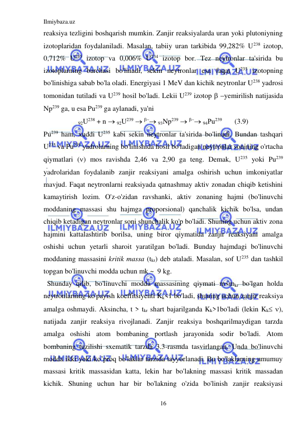 Ilmiybaza.uz 
16 
 
reaksiya tezligini boshqarish mumkin. Zanjir reaksiyalarda uran yoki plutoniyning 
izotoplaridan foydalaniladi. Masalan, tabiiy uran tarkibida 99,282% U238 izotop, 
0,712% U235 izotop va 0,006% U234 izotop bor. Tez neytronlar ta'sirida bu 
izotoplarning barchasi bo'linadi, sekin neytronlar esa faqat U235 izotopning 
bo'linishiga sabab bo'la oladi. Energiyasi 1 MeV dan kichik neytronlar U238 yadrosi 
tomonidan tutiladi va U239 hosil bo'ladi. Lekii U239 izotop  yemirilish natijasida 
Np239 ga, u esa Pu239 ga aylanadi, ya'ni 
92U238 + n  92U239   93Nр239   94Рu239       (3.9) 
Pu239 ham, xuddi U235 kabi sekin neytronlar ta'sirida bo'linadi. Bundan tashqari 
U235 va Pu239 yadrolarning bo'linishida hosil bo'ladigan neytronlar sonining o'rtacha 
qiymatlari () mos ravishda 2,46 va 2,90 ga teng. Demak, U235 yoki Pu239 
yadrolaridan foydalanib zanjir reaksiyani amalga oshirish uchun imkoniyatlar 
mavjud. Faqat neytronlarni reaksiyada qatnashmay aktiv zonadan chiqib ketishini 
kamaytirish lozim. O'z-o'zidan ravshanki, aktiv zonaning hajmi (bo'linuvchi 
moddaning massasi shu hajmga proporsional) qanchalik kichik bo'lsa, undan 
chiqib ketadigan neytronlar soni shunchalik ko'p bo'ladi. Shuning uchun aktiv zona 
hajmini kattalashtirib borilsa, uning biror qiymatida zanjir reaksiyani amalga 
oshishi uchun yetarli sharoit yaratilgan bo'ladi. Bunday hajmdagi bo'linuvchi 
moddaning massasini kritik massa (tkr) deb ataladi. Masalan, sof U235 dan tashkil 
topgan bo'linuvchi modda uchun mk ~  9 kg. 
  Shunday qilib, bo'linuvchi modda massasining qiymati m<mkr bo'lgan holda 
neytronlarning ko'payish koeffitsiyenti Kk<1 bo'ladi, shuning uchun zanjir reaksiya 
amalga oshmaydi. Aksincha, t > tkr shart bajarilganda Kk>1bo'ladi (lekin Kk ), 
natijada zanjir reaksiya rivojlanadi. Zanjir reaksiya boshqarilmaydigan tarzda 
amalga oshishi atom bombaning portlash jarayonida sodir bo'ladi. Atom 
bombaning tuzilishi sxematik tarzda 3.3-rasmda tasvirlangan. Unda bo'linuvchi 
modda ikki yoki ko’proq bo'laklar tarzida tayyorlanadi. Bu bo'laklarning umumuy 
massasi kritik massasidan katta, lekin har bo'lakning massasi kritik massadan 
kichik. Shuning uchun har bir bo'lakning o'zida bo'linish zanjir reaksiyasi 
