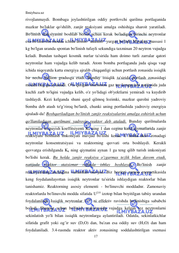 Ilmiybaza.uz 
17 
 
rivojlanmaydi. Bombaga joylashtirilgan oddiy portlovchi qurilma portlaganida 
mazkur bo'laklar qo'shilib, zanjir reaksiyani amalga oshishiga sharoit yaratiladi. 
Bo'linish reaksiyasini boshlab berish uchun kerak bo'ladigan birinchi neytronlar 
esa bo'linuvchi modda ichida doimo "adashib" yurgan bo'ladi. Masalan, massasi 1 
kg bo'lgan uranda spontan bo'linish tufayli sekundiga taxminan 20 neytron vujudga 
keladi. Bundan tashqari kosmik nurlar ta'sirida ham doimo turli zarralar qatori 
neytronlar ham vujudga kelib turadi. Atom bomba portlaganda juda qisqa vaqt 
ichida niqoyatda katta energiya ajralib chiqqanligi uchun portlash zonasida issiqlik 
bir necha million gradusga etadi. Bunday issiqlik ta'sirida portlash zonasidagi 
modda bug’ga aylanadi. O'ta qizigan sharsimon gaz tez kengayishi natijasida juda 
kuchli zarb to'lqini vujudga kelib, o'z yo'lidagi ob'yektlarni yemiradi va kuydirib 
tashlaydi. Kezi kelganda shuni qayd qilmoq lozimki, mazkur qurolni yadroviy 
bomba deb atash to'g’riroq bo'lardi, chunki uning portlashida yadroviy energiya 
ajraladi-da! Boshqariladigan bo'linish zanjir reaksiyalarini amalga oshirish uchun 
qo'llaniladigan qurilmani yadroviy reaktor deb ataladi. Bunday qurilmalarda 
neytronlar ko'payish koeffitsiyenti Kk ning 1 dan ozgina katta qiymatlarida zanjir 
reaksiyani boshlash imkoniyati mavjud bo'lishi kerak. U holda aktiv zonadagi 
neytronlar konsentratsiyasi va reaktorning quvvati orta boshlaydi. Kerakli 
quvvatga erishilganda Kk ning qiymatini aynan 1 ga teng qilib turish imkoniyati 
bo'lishi kerak. Bu holda zanjir reaksiya o'zgarmas tezlik bilan davom etadi, 
natijada 
reaktor 
statsionar 
rejimda 
ishlay 
boshlaydi. 
Bo'linish 
zanjir 
reaksiyasining anchagina variantlari mavjud. Biz hozirgi zamon energetikasida 
keng foydalanilayottan issiqlik neytronlar ta'sirida ishlaydigan reaktorlar bilan 
tanishamiz. Reaktorning asosiy elementi - bo'linuvchi moddadnr. Zamonaviy 
reaktorlarda bo'linuvchi modda sifatida U235 izotop bilan boyitilgan tabiiy urandan 
foydalaniladi. Issiqlik neytronlar U235 ni effektiv ravishda bo'linishiga sababchi 
bo'ladi. Shuning uchun bo'linish reaksiyasida vujudga kelgan tez neytronlarni 
sekinlatish yo'li bilan issiqlik neytronlarga aylantiriladi. Odatda, sekinlatkichlar 
sifatida grafit yoki og’ir suv (D2O) dan, ba'zan esa oddiy suv (H2O) dan ham 
foydalaniladi. 3.4-rasmda reaktor aktiv zonasining soddalashtirilgan sxemasi 
