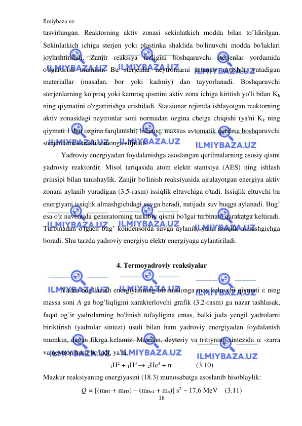 Ilmiybaza.uz 
18 
 
tasvirlangan. Reaktorning aktiv zonasi sekinlatkich modda bilan to’ldirilgan. 
Sekinlatkich ichiga sterjen yoki plastinka shaklida bo'linuvchi modda bo'laklari 
joylashtiriladi. Zanjir reaksiya tezligini boshqaruvchi sterjenlar yordamida 
o'zgartirish mumkin. Bu sterjenlar neytronlarni intensiv ravishda yutadigan 
materiallar (masalan, bor yoki kadmiy) dan tayyorlanadi. Boshqaruvchi 
sterjenlarning ko'proq yoki kamroq qismini aktiv zona ichiga kiritish yo'li bilan Kk 
ning qiymatini o'zgartirishga erishiladi. Statsionar rejimda ishlayotgan reaktorning 
aktiv zonasidagi neytronlar soni normadan ozgina chetga chiqishi (ya'ni Kk ning 
qiymati 1 dan ozgina farqlanishi) bilanoq, maxsus avtomatik qurilma boshqaruvchi 
sterjenlarni kerakli tomonga siljitadi.  
Yadroviy energiyadan foydalanishga asoslangan qurilmalarning asosiy qismi 
yadroviy reaktordir. Misol tariqasida atom elektr stantsiya (AES) ning ishlash 
prinsipi bilan tanishaylik. Zanjir bo'linish reaksiyasida ajralayotgan energiya aktiv 
zonani aylanib yuradigan (3.5-rasm) issiqlik eltuvchiga o'tadi. Issiqlik eltuvchi bu 
energiyani issiqlik almashgichdagi suvga beradi, natijada suv buqga aylanadi. Bug’ 
esa o'z navbatida generatorning tarkibiy qismi bo'lgai turbinani qarakatga keltiradi. 
Turbinadan o'tgach bug’ kondensorda suvga aylanib, yana issiqlik almashgichga 
boradi. Shu tarzda yadroviy energiya elektr energiyaga aylantiriladi. 
 
4. Termoyadroviy reaksiyalar 
 
Yadro bog’lanish energiyasining bir nuklonga mos keluvchi qiymati  ning 
massa soni A ga bog’liqligini xarakterlovchi grafik (3.2-rasm) ga nazar tashlasak, 
faqat og’ir yadrolarning bo'linish tufayligina emas, balki juda yengil yadrolarni 
biriktirish (yadrolar sintezi) usuli bilan ham yadroviy energiyadan foydalanish 
mumkin, degan fikrga kelamiz. Masalan, deyteriy va tritiyning sintezida  -zarra 
va neytron hosil bo'ladi, ya'ni 
1H2 + 1H3   2Не4 + n              (3.10) 
Mazkur reaksiyaning energiyasini (18.3) munosabatga asoslanib hisoblaylik: 
Q = [(mH2 + mH3)  (mHe4 + mn)] s2 ~ 17,6 MeV    (3.11) 
