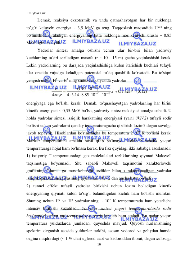 Ilmiybaza.uz 
19 
 
Demak, reaksiya ekzotermik va unda qatnashayotgan har bir nuklonga 
to’g’ri keluvchi energiya ~ 3,5 MeV ga teng. Taqqoslash maqsadida U238 ning 
bo'linishida ajraladigan energiyaning bitta nuklonga mos keluvchi ulushi ~ 0,85 
MeV ligini eslaylik. 
Yadrolar sintezi amalga oshishi uchun ular bir-biri bilan yadroviy 
kuchlarning ta'siri seziladigan masofa (r ~ 10   15 m) gacha yaqinlashishi kerak. 
Lekin yadrolarning bu darajada yaqinlashishiga kulon itarishish kuchlari tufayli 
ular orasida vujudga keladigan potentsial to'siq qarshilik ko'rsatadi. Bu to'siqni 
yengish uchun H2 va H3 ning sintez reaksiyasida yadrolar 
МeV
J
r
e
7,0
10
.8 85 10
.3 14
4
)
16 10
.1(
4
15
12
2
19
0
2











  (3.12) 
energiyaga ega bo'lishi kerak. Demak, to'qnashayotgan yadrolarning har birini 
kinetik energiyasi ~ 0,35 MeV bo'lsa, yadroviy sintez reaksiyasi amalga oshadi. U 
holda yadrolar sintezi issiqlik harakatning energiyasi (ya'ni 3kT/'2) tufayli sodir 
bo'lishi uchun yadrolarni qanday temperaturagacha qizdirish lozim? degan savolga 
javob topaylik. Hisoblardan ko'rinishicha bu temperatura 2∙109 K bo'lishi kerak. 
Mazkur temperaturani amalda hosil qilib bo'lmaydi. Lekin bunchalik yuqori 
temperaturaga hojat ham bo'lmasa kerak. Bu fikr quyidagi ikki sababga asoslanadi: 
1) ixtiyoriy T temperaturadagi gaz molekulalari tezliklarining qiymati Maksvell 
taqsimotiga bo'ysunadi. Shu sababli Maksvell taqsimotini xarakterlovchi 
grafikning "dumi" ga mos keluvchi tezliklar bilan xarakterlanadigan yadrolar 
issiqlik qarakat energiyasining qiymatlari 3kT/'2 dan ancha katta bo'ladi;  
2) tunnel effekt tufayli yadrolar birikishi uchun lozim bo'ladigan kinetik 
energiyaning qiymati kulon to'sig’i balandligidan kichik ham bo'lishi mumkin. 
Shuning uchun H2 va H3 yadrolarining ~ 107 K temperaturada ham yetarlicha 
intensiv birikishi kuzatiladi. Yadrolar sintezi yuqori temperaturalarda sodir 
bo’lganligi uchun uni termoyadroviy reaksiya deb ham ataladi. Bu qadar yuqori 
temperatura yulduzlarda jumladan, quyoshda mavjud. Quyosh nurlanishining 
spektrini o'rganish asosida yulduzlar tarkibi, asosan vodorod va geliydan hamda 
ozgina miqdordagi (~ 1 % cha) uglerod azot va kisloroddan iborat, degan xulosaga 
