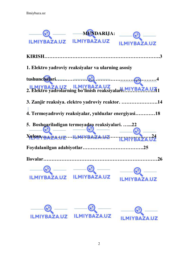 Ilmiybaza.uz 
2 
 
 
MUNDARIJA: 
 
KIRISH…………………………………………………………….3 
1. Elektro yadroviy reaksiyalar va ularning asosiy 
tushunchalari…………………………………………….………4 
2. Elektro yadrolarning bo'linish reaksiyalari………………..11 
3. Zanjir reaksiya. elektro yadroviy reaktor. ………………….14 
4. Termoyadroviy reaksiyalar, yulduzlar energiyasi…………18 
5.  Boshqariladigan termoyadro reaksiyalari. …...22 
Xulosa………………………………………………………….24 
Foydalanilgan adabiyotlar……………………………….25 
Ilovalar……………………………………………………………26 
 
 
 
 
 
 
