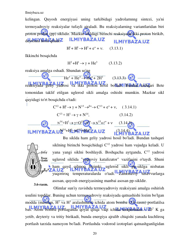 Ilmiybaza.uz 
20 
 
kelingan. Quyosh energiyasi uning tarkibidagi yadrolarnnng sintezi, ya'ni 
termoyadroviy reaksiyalar tufayli ajraladi. Bu reaksiyalarning variantlaridan biri 
proton proton (pp) siklidir. Mazkur sikldagi birinchi reaksiyada ikki proton birikib, 
deytonni hosil qiladi: 
Hl + Hl  H2 + e+ + .      (3.13.1) 
Ikkinchi bosqichda 
Н2 +H1   + Не3           (3.13.2) 
reaksiya amalga oshadi. Shundan so'ng 
Не3 + Не3  Не4 + 2Н1         (3.13.3) 
reaksiyada geliy yadrosi va ikki proton hosil bo'ladi. Bundan tashqari Bete 
tomonidan taklif etilgan uglerod sikli amalga oshishi mumkin. Mazkur sikl 
quyidagi to'rt bosqichda o'tadi: 
C12 + Hl   + N13 + C13 + e+ + ,     ( 3.14.1) 
С13 + Н1   + N14,                             (3.14.2) 
N14+Н1 +О15+ N15++ +       (3.14.3) 
N14+H1C12+He4.                        (3.14.4) 
Bu siklda ham geliy yadrosi hosil bo'ladi. Bundan tashqari 
siklning birinchi bosqichidagi C12 yadrosi ham vujudga keladi. U 
yana yangi siklni boshlaydi. Boshqacha aytganda, C12 yadrosi 
uglerod siklida "yadroviy katalizator" vazifasini o'taydi. Shuni 
ham qayd qilmoq lozimki, uglerod sikli pp-siklga nisbatan 
yuqoriroq temperaturalarda o'tadi. Zamonaviy tasavvurlarga 
asosan, quyosh energiyasining manbai asosan pp-sikldir. 
 Olimlar sun'iy ravishda termoyadroviy reaksiyani amalga oshirish 
usulini topdilar. Buning uchun termoyadroviy reaksiyada qatnashishi lozim bo'lgan 
modda (masalan, H2 va H3 aralashmasi) ichida atom bomba (3.6-rasm) portlatilsa 
bas. Atom bomba portlaganda qoyat qisqa vaqt ichida temperatura ~ 107 K ga 
yetib, deyteriy va tritiy birikadi, bunda energiya ajralib chiqishi yanada kuchliroq 
portlash tarzida namoyon bo'ladi. Portlashda vodorod izotoplari qatnashganligidan 
 
3.6-rasm. 
 
