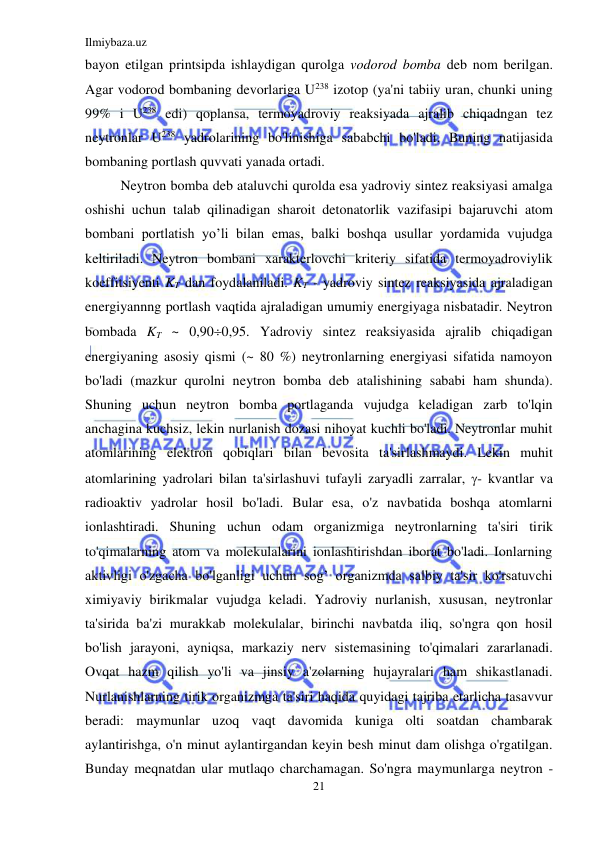 Ilmiybaza.uz 
21 
 
bayon etilgan printsipda ishlaydigan qurolga vodorod bomba deb nom berilgan. 
Agar vodorod bombaning devorlariga U238 izotop (ya'ni tabiiy uran, chunki uning 
99% i U238 edi) qoplansa, termoyadroviy reaksiyada ajralib chiqadngan tez 
neytronlar U238 yadrolarining bo'linishiga sababchi bo'ladi. Buning natijasida 
bombaning portlash quvvati yanada ortadi.  
Neytron bomba deb ataluvchi qurolda esa yadroviy sintez reaksiyasi amalga 
oshishi uchun talab qilinadigan sharoit detonatorlik vazifasipi bajaruvchi atom 
bombani portlatish yo’li bilan emas, balki boshqa usullar yordamida vujudga 
keltiriladi. Neytron bombani xarakterlovchi kriteriy sifatida termoyadroviylik 
koeffitsiyenti KT dan foydalaniladi. KT - yadroviy sintez reaksiyasida ajraladigan 
energiyannng portlash vaqtida ajraladigan umumiy energiyaga nisbatadir. Neytron 
bombada KT ~ 0,900,95. Yadroviy sintez reaksiyasida ajralib chiqadigan 
energiyaning asosiy qismi (~ 80 %) neytronlarning energiyasi sifatida namoyon 
bo'ladi (mazkur qurolni neytron bomba deb atalishining sababi ham shunda). 
Shuning uchun neytron bomba portlaganda vujudga keladigan zarb to'lqin 
anchagina kuchsiz, lekin nurlanish dozasi nihoyat kuchli bo'ladi. Neytronlar muhit 
atomlarining elektron qobiqlari bilan bevosita ta'sirlashmaydi. Lekin muhit 
atomlarining yadrolari bilan ta'sirlashuvi tufayli zaryadli zarralar, - kvantlar va 
radioaktiv yadrolar hosil bo'ladi. Bular esa, o'z navbatida boshqa atomlarni 
ionlashtiradi. Shuning uchun odam organizmiga neytronlarning ta'siri tirik 
to'qimalarning atom va molekulalarini ionlashtirishdan iborat bo'ladi. Ionlarning 
aktivligi o'zgacha bo'lganligi uchun sog’ organizmda salbiy ta'sir ko'rsatuvchi 
ximiyaviy birikmalar vujudga keladi. Yadroviy nurlanish, xususan, neytronlar 
ta'sirida ba'zi murakkab molekulalar, birinchi navbatda iliq, so'ngra qon hosil 
bo'lish jarayoni, ayniqsa, markaziy nerv sistemasining to'qimalari zararlanadi. 
Ovqat hazm qilish yo'li va jinsiy a'zolarning hujayralari ham shikastlanadi. 
Nurlanishlarning tirik organizmga ta'siri haqida quyidagi tajriba etarlicha tasavvur 
beradi: maymunlar uzoq vaqt davomida kuniga olti soatdan chambarak 
aylantirishga, o'n minut aylantirgandan keyin besh minut dam olishga o'rgatilgan. 
Bunday meqnatdan ular mutlaqo charchamagan. So'ngra maymunlarga neytron - 
