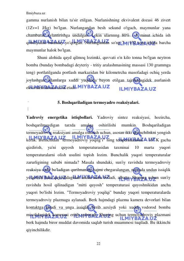 Ilmiybaza.uz 
22 
 
gamma nurlanish bilan ta'sir etilgan. Nurlanishning ekvivalent dozasi 46 zivert 
(1Zv=1 J/kg) bo'lgan. Nurlangandan besh sekund o'tgach, maymunlar yana 
chambarak aylantirishga undalgan. Lekin ularnnng 80% i 8 minut ichida ish 
qobiliyatini butunlay yo'qotgan. Nurlangandan so'ng 7 - 132 soat ichida barcha 
maymunlar halok bo'lgan.  
Shuni alohida qayd qilmoq lozimki, quvvati o'n kilo tonna bo'lgan neytron 
bomba (bunday bombadagi deyteriy - tritiy aralashmasining massasi 130 grammga 
teng) portlatilganda portlash markazidan bir kilometrcha masofadagi ochiq yerda 
joylashgan odamlarga xuddi yuqorida bayon etilgan tajribadagidek nurlanish 
ekvivalent dozasi ta'sir etadi.     
                                             
5. Boshqariladigan termoyadro reaksiyalari. 
 
Yadroviy energetika istiqbollari. Yadroviy sintez reaksiyasi, hozircha, 
boshqarilmaydigan 
tarzda 
amalga 
oshirilishi 
mumkin. 
Boshqariladigan 
termoyadroviy reaksiyani amalga oshirish uchun, asosan ikki qiyinchilnkni yengish 
kerak. Birinchidan "termoyadroviy yoqilg’i" ning temperaturasini ~ 108 K gacha 
qizdirish, 
ya'ni 
quyosh 
temperaturasidan 
taxminai 
10 
marta 
yuqori 
temperaturalarni olish usulini topish lozim. Bunchalik yuqori temperaturalar 
zarurligining sababi nimada? Masala shundaki, sun'iy ravishda termoyadroviy 
reaksiya sodir bo'ladigan qurilmaning hajmi chegaralangan, natijada undan issiqlik 
yo'qolishi ham quyoshdagidan ancha katta bo'ladi, albatta. Shuning uchun sun'iy 
ravishda hosil qilinadigan "mitti quyosh" temperaturasi quyoshnikidan ancha 
yuqori bo'lishi lozim. "Termoyadroviy yoqilqi" bunday yuqori temperaturalarda 
termoyadroviy plazmaga aylanadi. Berk hajmdagi plazma kamera devorlari bilan 
kontaktga kiradi va unga issiqlik berib soviydi yoki xuddi vodorod bomba 
misolidagidek kamerani eritib yuboradi. Shuning uchun termoyadroviy plazmani 
berk hajmda biror muddat davomida saqlab turish muammosi tuqiladi. Bu ikkinchi 
qiyinchilikdir. 
