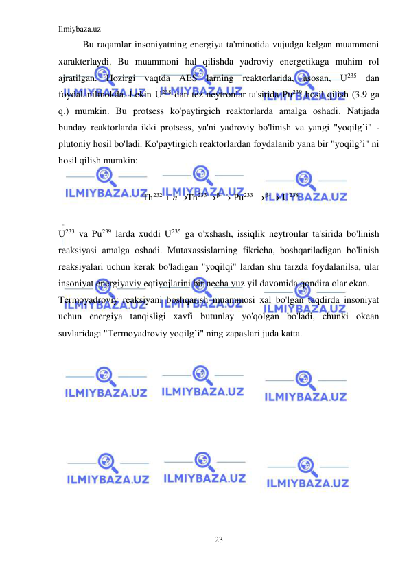Ilmiybaza.uz 
23 
 
Bu raqamlar insoniyatning energiya ta'minotida vujudga kelgan muammoni 
xarakterlaydi. Bu muammoni hal qilishda yadroviy energetikaga muhim rol 
ajratilgan. Hozirgi vaqtda AES larning reaktorlarida, asosan, U235 dan 
foydalanilmokda. Lekin U238 dan tez neytronlar ta'sirida Pu239 hosil qilish (3.9 ga 
q.) mumkin. Bu protsess ko'paytirgich reaktorlarda amalga oshadi. Natijada 
bunday reaktorlarda ikki protsess, ya'ni yadroviy bo'linish va yangi "yoqilg’i" - 
plutoniy hosil bo'ladi. Ko'paytirgich reaktorlardan foydalanib yana bir "yoqilg’i" ni 
hosil qilish mumkin: 
 
Th232 + пTh233- Рu233 - U238. 
 
U233 va Pu239 larda xuddi U235 ga o'xshash, issiqlik neytronlar ta'sirida bo'linish 
reaksiyasi amalga oshadi. Mutaxassislarning fikricha, boshqariladigan bo'linish 
reaksiyalari uchun kerak bo'ladigan "yoqilqi" lardan shu tarzda foydalanilsa, ular 
insoniyat energiyaviy eqtiyojlarini bir necha yuz yil davomida qondira olar ekan. 
Termoyadroviy reaksiyani boshqarish muammosi xal bo'lgan taqdirda insoniyat 
uchun energiya tanqisligi xavfi butunlay yo'qolgan bo'ladi, chunki okean 
suvlaridagi "Termoyadroviy yoqilg’i" ning zapaslari juda katta.  
 
 
 
 
 
 
 
 
 
 
 
