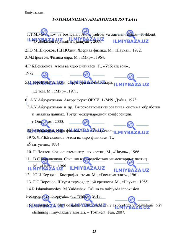 Ilmiybaza.uz 
25 
 
FOYDALANILGAN ADABIYOTLAR RO’YXATI 
 
1.T.M.Mo’minov va boshqalar. Atom yadrosi va zarralar fizikasi. Toshkent, 
“O’zbekiston faylasuflari, jamiyati”, 2009. 
2.Ю.М.Широков, Н.П.Юдин. Ядерная физика. М., «Наука»., 1972. 
3.М.Престон. Физика ядра. М., «Мир»., 1964. 
4.Р.Б.Бекжонов. Атом ва ядро физикаси. Т., «Ўзбекистон»., 
1972.  
5.О.Бор, Б.Моттельсон. Структура атомного ядра. 
1,2 том. М., «Мир»., 1971. 
6 .А.У.Абдураҳимов. Автореферат ОИЯИ, 1-7459, Дубна, 1973. 
7.А.У.Абдурахимов и др. Высокоавтоматизированная система обработки 
и анализа данных. Труды международной конференции. 
г Ош, 1 том, 2000. 
8.Р.Б.Бекжонов. Ядро физикаси. Т., «Ўқитувчи»., 
1975. 9.Р.Б.Бекжонов. Атом ва ядро физикаси. Т., 
«Ўқитувчи»., 1994. 
10. Г. Челлен. Физика элементарных частиц. М., «Наука»., 1966. 
11. В.С.Барашенков. Сечения взаимодействия элементарных частиц. 
М., «Наука»., 1966. 
12. Ю.И.Корякин. Биография атома. М., «Госатомиздат»., 1961. 
13. Г.С.Воронов. Штурм термоядерной крепости. М., «Наука»., 1985. 
14.R.Ishmuhamedov, M.Yuldashev. Ta’lim va tarbiyada innovasion 
 Pedagogik texnologiyalar. -T.: “Nihol”, 2013. 
15.Begimqulov U.Sh. Pedagogik ta’lim zamonaviy axborot texnologiyalarni joriy 
etishining ilmiy-nazariy asoslari. – Toshkent: Fan, 2007. 
