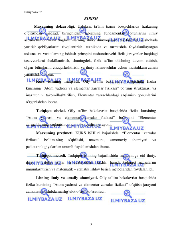 Ilmiybaza.uz 
3 
 
KIRISH 
Mavzuning dolzarbligi. Uzluksiz ta’lim tizimi bosqichlarida fizikaning 
o’qitishdan maqsad, birinchidan, tabiatning fundamental qonunlarini ilmiy 
asosda tushuntirishi tinglovchilarning ilmiy dunyoqarashi va falsafiy mushohada 
yuritish qobilyatlarini rivojlantirish, texnikada va turmushda foydalanilayotgan 
uskuna va vositalarning ishlash prinspini tushuntiruvchi fizik jarayonlar haqidagi 
tasavvurlarni shakillantirish, shuningdek, fizik ta’lim olishning davom ettirish, 
olgan bilimlarini chuqurlashtirishi va ilmiy izlanuvchilar uchun mustahkam zamin 
yaratishdan iborat. 
Kurs ishining maqsadi. Oily ta’lim bakalavriat bosqichida fizika 
kursining “Atom yadrosi va elementar zarralar fizikasi” bo’limi strukturasi va 
mazmunini takomillashtirilish, Elementar zarrachlardagi saqlanish qonunlarini 
o’rganishdan iborat. 
Tadqiqot obekti. Oily ta’lim bakalavriat bosqichida fizika kursining 
“Atom yadrosi 
va 
elementar 
zarralar 
fizikasi” 
bo’limini 
“Elementar  
zarrachlarning saqlanish qonunini” o’qitilish jarayoni. 
Mavzuning predmeti. KURS ISHI ni bajarishda  “Elementar  zarralar 
fizikasi” 
bo’limining 
o’qitilishi, 
mazmuni, 
zamonaviy 
ahamiyati 
va 
ped.texnologiyalardan unumli foydalanishdan iborat. 
Tadqiqot metodi. Tadqiqot ishining bajarilishida muammoga oid ilmiy, 
ilmiy – uslubiy ishlar va adabiyotlarni taxlili, hamda tadqiqot natijalarini 
umumlashtirish va matematik – statistik ishlov berish metodlaridan foydalanildi. 
Ishning ilmiy va amaliy ahamiyati. Oily ta’lim bakalavriat bosqichida 
fizika kursining “Atom yadrosi va elementar zarralar fizikasi” o’qitish jarayoni 
zamonaviy uslubda mashg’ulot o’tish ko’rsatiladi. 
 
 
 
