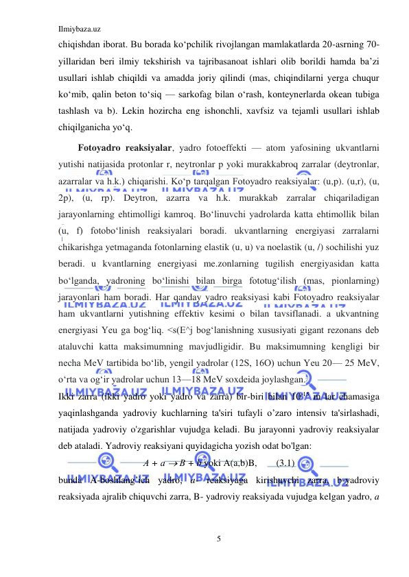 Ilmiybaza.uz 
5 
 
chiqishdan iborat. Bu borada koʻpchilik rivojlangan mamlakatlarda 20-asrning 70-
yillaridan beri ilmiy tekshirish va tajribasanoat ishlari olib borildi hamda baʼzi 
usullari ishlab chiqildi va amadda joriy qilindi (mas, chiqindilarni yerga chuqur 
koʻmib, qalin beton toʻsiq — sarkofag bilan oʻrash, konteynerlarda okean tubiga 
tashlash va b). Lekin hozircha eng ishonchli, xavfsiz va tejamli usullari ishlab 
chiqilganicha yoʻq. 
Fotoyadro reaksiyalar, yadro fotoeffekti — atom yafosining ukvantlarni 
yutishi natijasida protonlar r, neytronlar p yoki murakkabroq zarralar (deytronlar, 
azarralar va h.k.) chiqarishi. Koʻp tarqalgan Fotoyadro reaksiyalar: (u,p). (u,r), (u, 
2p), (u, rp). Deytron, azarra va h.k. murakkab zarralar chiqariladigan 
jarayonlarning ehtimolligi kamroq. Boʻlinuvchi yadrolarda katta ehtimollik bilan 
(u, f) fotoboʻlinish reaksiyalari boradi. ukvantlarning energiyasi zarralarni 
chikarishga yetmaganda fotonlarning elastik (u, u) va noelastik (u, /) sochilishi yuz 
beradi. u kvantlarning energiyasi me.zonlarning tugilish energiyasidan katta 
boʻlganda, yadroning boʻlinishi bilan birga fototugʻilish (mas, pionlarning) 
jarayonlari ham boradi. Har qanday yadro reaksiyasi kabi Fotoyadro reaksiyalar 
ham ukvantlarni yutishning effektiv kesimi o bilan tavsiflanadi. a ukvantning 
energiyasi Yeu ga bogʻliq. <s(E^j bogʻlanishning xususiyati gigant rezonans deb 
ataluvchi katta maksimumning mavjudligidir. Bu maksimumning kengligi bir 
necha MeV tartibida boʻlib, yengil yadrolar (12S, 16O) uchun Yeu 20— 25 MeV, 
oʻrta va ogʻir yadrolar uchun 13—18 MeV soxdeida joylashgan. 
Ikki zarra (ikki yadro yoki yadro va zarra) bir-biri bilan 10-15 m lar chamasiga 
yaqinlashganda yadroviy kuchlarning ta'siri tufayli o’zaro intensiv ta'sirlashadi, 
natijada yadroviy o'zgarishlar vujudga keladi. Bu jarayonni yadroviy reaksiyalar 
deb ataladi. Yadroviy reaksiyani quyidagicha yozish odat bo'lgan: 
А + а  В + b yoki A(a,b)B,        (3.1) 
bunda A-boshlang’ich yadro, a- reaksiyaga kirishuvchi zarra, b-yadroviy 
reaksiyada ajralib chiquvchi zarra, B- yadroviy reaksiyada vujudga kelgan yadro, a 
