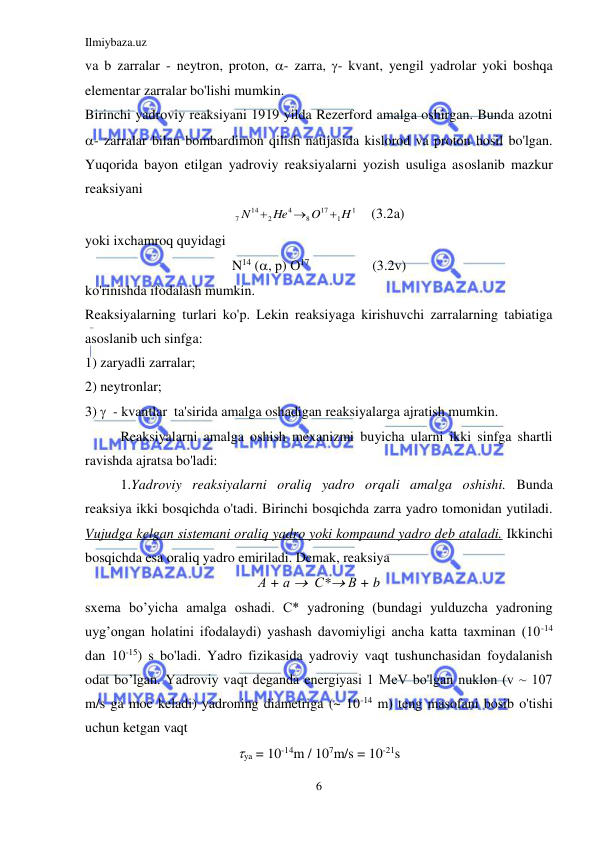 Ilmiybaza.uz 
6 
 
va b zarralar - neytron, proton, - zarra, - kvant, yengil yadrolar yoki boshqa 
elementar zarralar bo'lishi mumkin. 
Birinchi yadroviy reaksiyani 1919 yilda Rezerford amalga oshirgan. Bunda azotni  
- zarralar bilan bombardimon qilish natijasida kislorod va proton hosil bo'lgan. 
Yuqorida bayon etilgan yadroviy reaksiyalarni yozish usuliga asoslanib mazkur 
reaksiyani 
1
1
17
8
4
2
14
7
H
O
He
N



    (3.2a) 
yoki ixchamroq quyidagi 
N14 (, р) О17                  (3.2v) 
ko'rinishda ifodalash mumkin. 
Reaksiyalarning turlari ko'p. Lekin reaksiyaga kirishuvchi zarralarning tabiatiga 
asoslanib uch sinfga:  
1) zaryadli zarralar;  
2) neytronlar;  
3)   - kvantlar  ta'sirida amalga oshadigan reaksiyalarga ajratish mumkin. 
Reaksiyalarni amalga oshish mexanizmi buyicha ularni ikki sinfga shartli 
ravishda ajratsa bo'ladi: 
1.Yadroviy reaksiyalarni oraliq yadro orqali amalga oshishi. Bunda 
reaksiya ikki bosqichda o'tadi. Birinchi bosqichda zarra yadro tomonidan yutiladi. 
Vujudga kelgan sistemani oraliq yadro yoki kompaund yadro deb ataladi. Ikkinchi 
bosqichda esa oraliq yadro emiriladi. Demak, reaksiya 
А + а   С* В + b 
sxema bo’yicha amalga oshadi. C* yadroning (bundagi yulduzcha yadroning 
uyg’ongan holatini ifodalaydi) yashash davomiyligi ancha katta taxminan (10-14 
dan 10-15) s bo'ladi. Yadro fizikasida yadroviy vaqt tushunchasidan foydalanish 
odat bo’lgan. Yadroviy vaqt deganda energiyasi 1 MeV bo'lgan nuklon (v ~ 107 
m/s ga moc keladi) yadroning diametriga (~ 10-14 m) teng masofani bosib o'tishi 
uchun ketgan vaqt 
ya = 10-14m / 107m/s = 10-21s 
