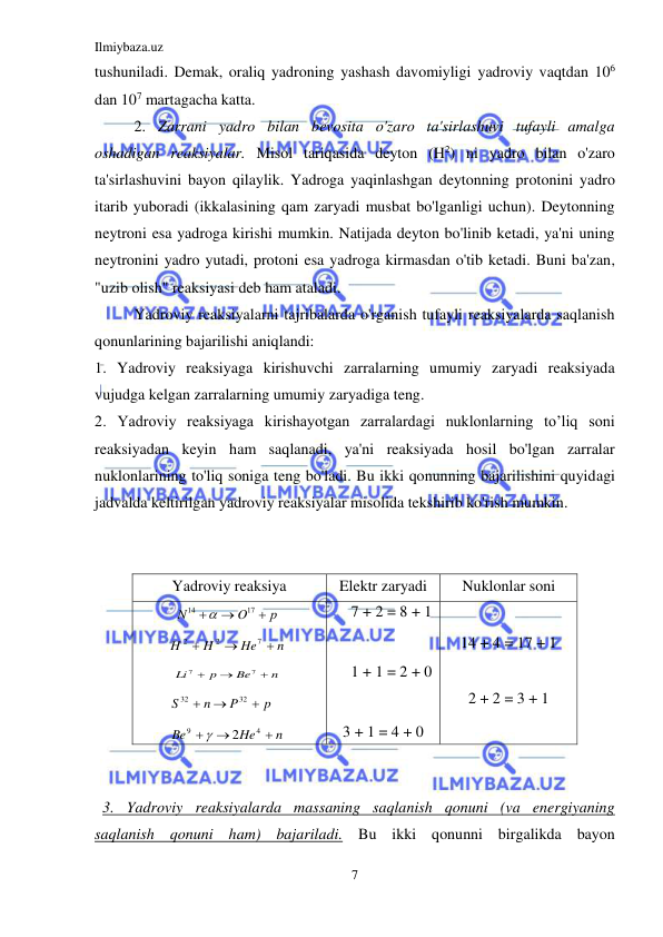 Ilmiybaza.uz 
7 
 
tushuniladi. Demak, oraliq yadroning yashash davomiyligi yadroviy vaqtdan 106 
dan 107 martagacha katta. 
2. Zarrani yadro bilan bevosita o'zaro ta'sirlashuvi tufayli amalga 
oshadigan reaksiyalar. Misol tariqasida deyton (H2) ni yadro bilan o'zaro 
ta'sirlashuvini bayon qilaylik. Yadroga yaqinlashgan deytonning protonini yadro 
itarib yuboradi (ikkalasining qam zaryadi musbat bo'lganligi uchun). Deytonning 
neytroni esa yadroga kirishi mumkin. Natijada deyton bo'linib ketadi, ya'ni uning 
neytronini yadro yutadi, protoni esa yadroga kirmasdan o'tib ketadi. Buni ba'zan, 
"uzib olish" reaksiyasi deb ham ataladi. 
Yadroviy reaksiyalarni tajribalarda o'rganish tufayli reaksiyalarda saqlanish 
qonunlarining bajarilishi aniqlandi: 
1. Yadroviy reaksiyaga kirishuvchi zarralarning umumiy zaryadi reaksiyada 
vujudga kelgan zarralarning umumiy zaryadiga teng. 
2. Yadroviy reaksiyaga kirishayotgan zarralardagi nuklonlarning to’liq soni 
reaksiyadan keyin ham saqlanadi, ya'ni reaksiyada hosil bo'lgan zarralar 
nuklonlarining to'liq soniga teng bo'ladi. Bu ikki qonunning bajarilishini quyidagi 
jadvalda keltirilgan yadroviy reaksiyalar misolida tekshirib ko'rish mumkin. 
   
   
Yadroviy reaksiya 
Elektr zaryadi 
Nuklonlar soni 
р
O
N



17
14

 
n
He
H
H



7
2
2
 
n
Be
p
Li



7
7
 
p
P
n
S



32
32
 
n
He
Be



4
9
2

 
7 + 2 = 8 + 1 
 
1 + 1 = 2 + 0 
 
3 + 1 = 4 + 0 
 
14 + 4 = 17 + 1 
 
2 + 2 = 3 + 1 
 
7 + 1 = 7 + 1 
 
  
  3. Yadroviy reaksiyalarda massaning saqlanish qonuni (va energiyaning 
saqlanish qonuni ham) bajariladi. Bu ikki qonunni birgalikda bayon 
