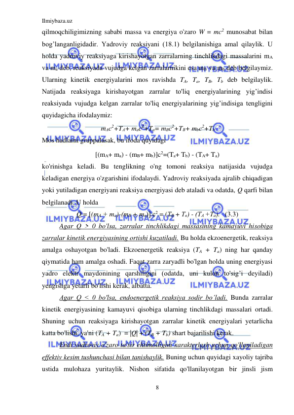 Ilmiybaza.uz 
8 
 
qilmoqchiligimizning sababi massa va energiya o'zaro W = тс2 munosabat bilan 
bog’langanligidadir. Yadroviy reaksiyani (18.1) belgilanishiga amal qilaylik. U 
holda yadroviy reaksiyaga kirishayotgan zarralarning tinchlikdagi massalarini mA 
va ma deb, reaksiyada vujudga kelgan zarralarnikini esa mB va mb deb belgilaymiz. 
Ularning kinetik energiyalarini mos ravishda TA, Ta, TB, Tb deb belgilaylik. 
Natijada reaksiyaga kirishayotgan zarralar to'liq energiyalarining yig’indisi 
reaksiyada vujudga kelgan zarralar to'liq energiyalarining yig’indisiga tengligini 
quyidagicha ifodalaymiz:                       
mАс2+TА+ mас2+Tа= mВс2+TВ+ mbс2+Tb 
Mos hadlarni gruppalasak, bu ifoda quyidagi  
[(mA+ ma) - (mB+ mb)]c2=(Ta+ Tb) - (TA+ Ta) 
ko'rinishga keladi. Bu tenglikning o'ng tomoni reaksiya natijasida vujudga 
keladigan energiya o'zgarishini ifodalaydi. Yadroviy reaksiyada ajralib chiqadigan 
yoki yutiladigan energiyani reaksiya energiyasi deb ataladi va odatda, Q qarfi bilan 
belgilanadi. U holda 
Q = [(mА + та)-(тВ + mв)] с2 = (ТВ + Тв) - (ТА +Та).   (3.3) 
Agar Q > 0 bo'lsa, zarralar tinchlikdagi massasining kamayuvi hisobiga 
zarralar kinetik energiyasining ortishi kuzatiladi. Bu holda ekzoenergetik, reaksiya 
amalga oshayotgan bo'ladi. Ekzoenergetik reaksiya (TA + Ta) ning har qanday 
qiymatida ham amalga oshadi. Faqat zarra zaryadli bo'lgan holda uning energiyasi 
yadro elektr maydonining qarshiligini (odatda, uni kulon to'sig’i deyiladi) 
yengishga yetarli bo'lishi kerak, albatta. 
Agar Q < 0 bo'lsa, endoenergetik reaksiya sodir bo’ladi. Bunda zarralar 
kinetik energiyasining kamayuvi qisobiga ularning tinchlikdagi massalari ortadi. 
Shuning uchun reaksiyaga kirishayotgan zarralar kinetik energiyalari yetarlicha 
katta bo'lishi, ya'ni (TA + Ta)  = |Q| + (TB + Tb) shart bajarilishi kerak.  
Endi yadroviy o'zaro ta'sir ehtimolligini xarakterlash uchun qo'llaniladigan 
effektiv kesim tushunchasi bilan tanishaylik. Buning uchun quyidagi xayoliy tajriba 
ustida mulohaza yuritaylik. Nishon sifatida qo'llanilayotgan bir jinsli jism 
