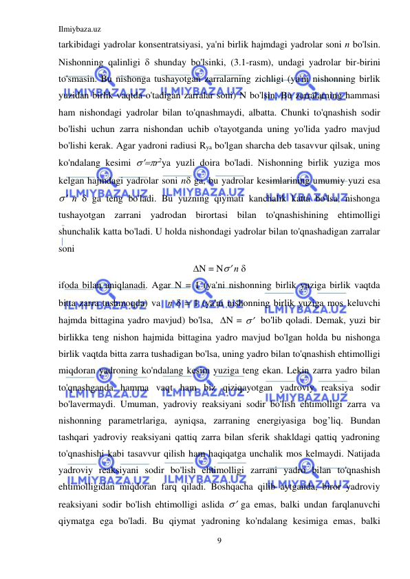 Ilmiybaza.uz 
9 
 
tarkibidagi yadrolar konsentratsiyasi, ya'ni birlik hajmdagi yadrolar soni n bo'lsin. 
Nishonning qalinligi  shunday bo'lsinki, (3.1-rasm), undagi yadrolar bir-birini 
to'smasin. Bu nishonga tushayotgan zarralarning zichligi (ya'ni nishonning birlik 
yuzidan birlik vaqtda o'tadigan zarralar soni) N bo'lsin. Bu zarralarning hammasi 
ham nishondagi yadrolar bilan to'qnashmaydi, albatta. Chunki to'qnashish sodir 
bo'lishi uchun zarra nishondan uchib o'tayotganda uning yo'lida yadro mavjud 
bo'lishi kerak. Agar yadroni radiusi Rya bo'lgan sharcha deb tasavvur qilsak, uning 
ko'ndalang kesimi r2ya yuzli doira bo'ladi. Nishonning birlik yuziga mos 
kelgan hajmdagi yadrolar soni n ga, bu yadrolar kesimlarining umumiy yuzi esa   
 п  ga teng bo'ladi. Bu yuzning qiymati kanchalik katta bo'lsa, nishonga 
tushayotgan zarrani yadrodan birortasi bilan to'qnashishining ehtimolligi 
shunchalik katta bo'ladi. U holda nishondagi yadrolar bilan to'qnashadigan zarralar 
soni 
N = N п  
ifoda bilan aniqlanadi. Agar N = 1 (ya'ni nishonning birlik yuziga birlik vaqtda 
bitta zarra tushmoqda) va  п  = 1 (ya'ni nishonning birlik yuziga mos keluvchi 
hajmda bittagina yadro mavjud) bo'lsa,  N =   bo'lib qoladi. Demak, yuzi bir 
birlikka teng nishon hajmida bittagina yadro mavjud bo'lgan holda bu nishonga 
birlik vaqtda bitta zarra tushadigan bo'lsa, uning yadro bilan to'qnashish ehtimolligi 
miqdoran yadroning ko'ndalang kesim yuziga teng ekan. Lekin zarra yadro bilan 
to'qnashganda hamma vaqt ham biz qiziqayotgan yadroviy reaksiya sodir 
bo'lavermaydi. Umuman, yadroviy reaksiyani sodir bo'lish ehtimolligi zarra va 
nishonning parametrlariga, ayniqsa, zarraning energiyasiga bog’liq. Bundan 
tashqari yadroviy reaksiyani qattiq zarra bilan sferik shakldagi qattiq yadroning 
to'qnashishi kabi tasavvur qilish ham haqiqatga unchalik mos kelmaydi. Natijada 
yadroviy reaksiyani sodir bo'lish ehtimolligi zarrani yadro bilan to'qnashish 
ehtimolligidan miqdoran farq qiladi. Boshqacha qilib aytganda, biror yadroviy 
reaksiyani sodir bo'lish ehtimolligi aslida  ga emas, balki undan farqlanuvchi    
qiymatga ega bo'ladi. Bu qiymat yadroning ko'ndalang kesimiga emas, balki 
