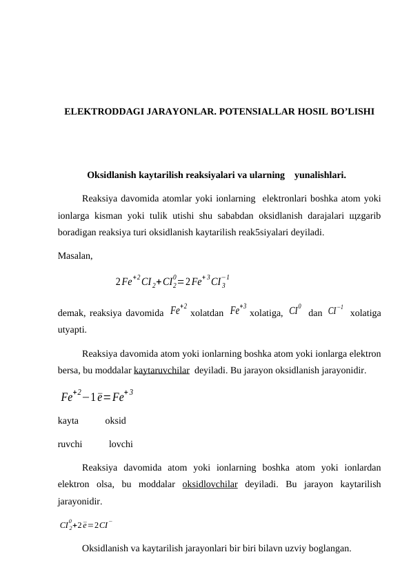 ELEKTRODDAGI JARAYONLAR. POTENSIALLAR HOSIL BO’LISHI
Oksidlanish kaytarilish reaksiyalari va ularning    yunalishlari. 
Reaksiya davomida atomlar yoki ionlarning  elektronlari boshka atom yoki
ionlarga kisman yoki tulik utishi shu sababdan oksidlanish darajalari щzgarib
boradigan reaksiya turi oksidlanish kaytarilish reak5siyalari deyiladi.
Masalan, 
                       2Fe
+2CI 2+CI2
0=2Fe
+ 3CI 3
−1
demak, reaksiya davomida Fe
+2
xolatdan Fe
+3
xolatiga, CI
0  dan CI
−1  xolatiga
utyapti.
Reaksiya davomida atom yoki ionlarning boshka atom yoki ionlarga elektron
bersa, bu moddalar kaytaruvchilar  deyiladi. Bu jarayon oksidlanish jarayonidir.
Fe
+2−1¯e=Fe
+ 3
kayta           oksid
ruvchi           lovchi
Reaksiya  davomida  atom  yoki  ionlarning  boshka  atom  yoki  ionlardan
elektron  olsa,  bu  moddalar  oksidlovchilar deyiladi.  Bu  jarayon  kaytarilish
jarayonidir.
CI 2
0+2¯e=2CI−
Oksidlanish va kaytarilish jarayonlari bir biri bilavn uzviy boglangan.
