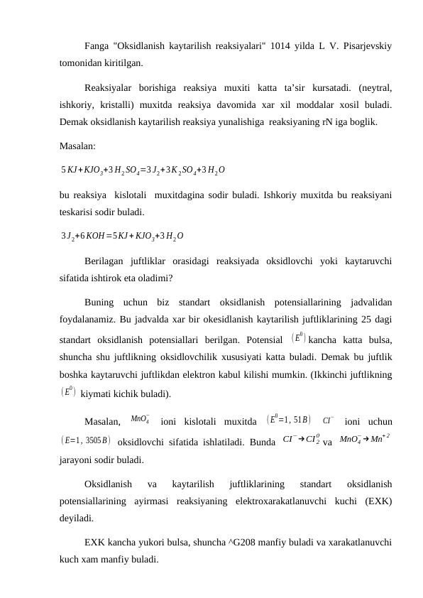 Fanga "Oksidlanish kaytarilish reaksiyalari" 1014 yilda L V. Pisarjevskiy
tomonidan kiritilgan.
Reaksiyalar  borishiga  reaksiya  muxiti  katta  ta’sir  kursatadi.  (neytral,
ishkoriy,  kristalli)  muxitda  reaksiya  davomida  xar  xil  moddalar  xosil  buladi.
Demak oksidlanish kaytarilish reaksiya yunalishiga  reaksiyaning rN iga boglik.
Masalan: 
5 KJ+KJO3+3 H2 SO4=3 J2+3K 2SO4+3 H2O
bu reaksiya  kislotali  muxitdagina sodir buladi. Ishkoriy muxitda bu reaksiyani
teskarisi sodir buladi.
3J 2+6 KOH=5KJ+ KJO3+3 H2O
Berilagan  juftliklar  orasidagi  reaksiyada  oksidlovchi  yoki  kaytaruvchi
sifatida ishtirok eta oladimi?
Buning  uchun  biz  standart  oksidlanish  potensiallarining  jadvalidan
foydalanamiz. Bu jadvalda xar bir okesidlanish kaytarilish juftliklarining 25 dagi
standart  oksidlanish  potensiallari  berilgan.  Potensial  (E
0) kancha  katta  bulsa,
shuncha shu juftlikning oksidlovchilik xususiyati katta buladi. Demak bu juftlik
boshka kaytaruvchi juftlikdan elektron kabul kilishi mumkin. (Ikkinchi juftlikning
(E
0)  kiymati kichik buladi).
Masalan,  MnO4
−
 ioni  kislotali  muxitda  (E
0=1, 51B)  
CI
−  ioni  uchun
(E=1, 3505B)  oksidlovchi sifatida ishlatiladi. Bunda  CI−→CI 2
0 va  MnO4
−→Mn+ 2
jarayoni sodir buladi.
Oksidlanish  va  kaytarilish  juftliklarining  standart  oksidlanish
potensiallarining  ayirmasi  reaksiyaning  elektroxarakatlanuvchi  kuchi  (EXK)
deyiladi. 
EXK kancha yukori bulsa, shuncha ^G208 manfiy buladi va xarakatlanuvchi
kuch xam manfiy buladi.
